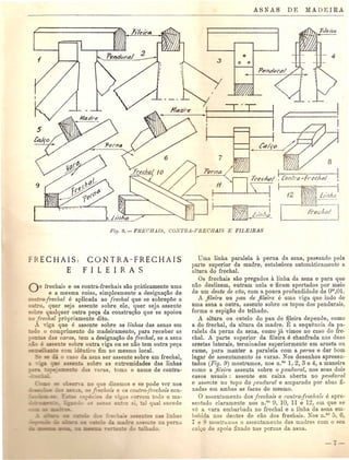 C)
o 0
FRECHAIS,
E
CONTRA-FRECHAIS
FILEIRAS
o frechais e as contra-frechais sao praticamente uma
e a mesma coisa, simplesmente a designaC;ao de
eontra:freclwl e aplicada ao frechal que se sobrepoe a
0, quer seja assente sabre ele, quer seja assente
~ b e qualquer outra pec;a da construc;ao que se apoiou
o frechal prbpriamente dito.
nga que e assente sabre as linhas das asnas em
o 0 comprimento do madeiramento, para receber as
::.- - d· 'Laras, tem a designac;ao de frechal, se a asna
E ,-en e sabre outra viga ou se nao tem outra pec;a
~-e com identico fim no mesmo local.
c ~o da asna ser assente sobre um frechal,
"~e sabre as extremidades das linhas
=- -==-0 d yaras toma a nome de contra-
Uma linha paralela a perna da asna, paslando peb
parte superior da madre, estabelece automiLticamente a
altura do frechal.
Os frechais sao pregados a linba da asna e para que
nao deslizem, entram nela e ficam apertados par meio
de um dente de cao, com a pouca profundidade de om,Ol.
A fileira au pau de fileira e uma viga que indo de
uma asna a outra, assente sabre as tapas dos pendurais,
forma a espigao do telhado.
A altura au cutelo do pau de fileira depende, como
a do frechal, da altura da madre. :It a sequencia da pa-
ralela da perna da asna, como ja vimos no caso do fre-
chal. A parte superior da fileira e chanfrada nas duas
ar'estas laterais, terminadas superiormente em aresta au
cume, para manter a paralela com a pe1'na e dar bom
lugar de assentamento as varas. Nos desenhos apresen-
tados (Fig. 9) mostramos, nos n.os 1,2, 3 e 4, a maneira
como a jileira assenta sabre a pencl16ral, nos sens dais
casas usuais: assente em caixa aberta no penclu1'al
e assente no tapa do penclul'al e amparado par abas fi-
xadas em ambas as faces do mesmo.
o assentamento dos frechais e contm:frechais e apre-
sentado claramente nos n.os
9, 10, 11 e 12, em que se
ve a vara embarbada no frechal e a linha da asna em-
bebida nos dentes de cao dos frechais. Nos n.OS
5, 6,
e mostr,lillOS a assentamento das madres com a seu
ca '0 de apoio fixado nas pernas da asna.
 