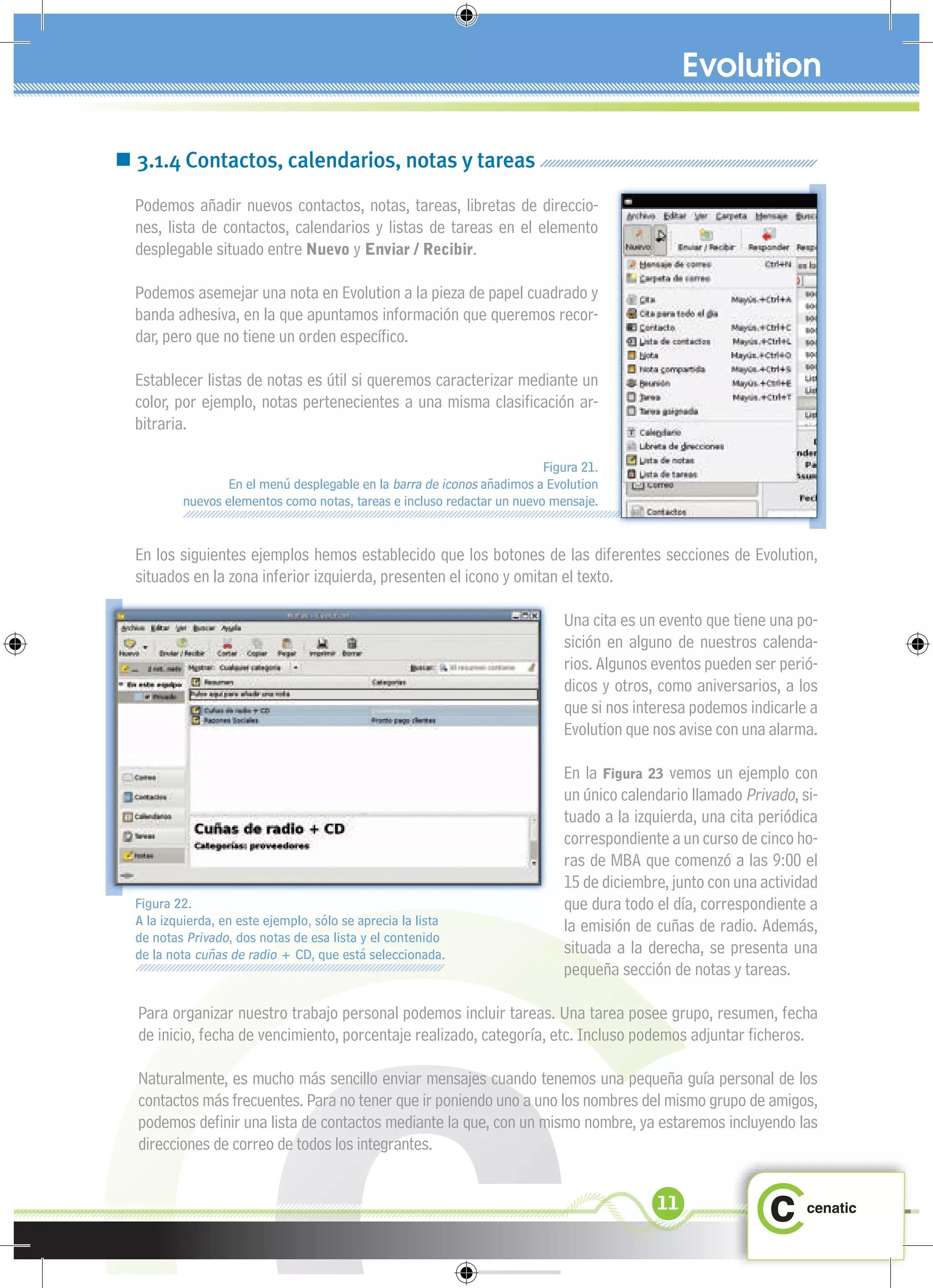  3.1.4 Contactos, calendarios, notas y tareas
  Podemos añadir nuevos contactos, notas, tareas, libretas de direccio-
  nes, lista de contactos, calendarios y listas de tareas en el elemento
  desplegable situado entre Nuevo y Enviar / Recibir.

  Podemos asemejar una nota en Evolution a la pieza de papel cuadrado y
  banda adhesiva, en la que apuntamos información que queremos recor-
  dar, pero que no tiene un orden especíﬁco.

  Establecer listas de notas es útil si queremos caracterizar mediante un
  color, por ejemplo, notas pertenecientes a una misma clasiﬁcación ar-
  bitraria.

                                                                         Figura 21.
                  En el menú desplegable en la barra de iconos añadimos a Evolution
          nuevos elementos como notas, tareas e incluso redactar un nuevo mensaje.


  En los siguientes ejemplos hemos establecido que los botones de las diferentes secciones de Evolution,
  situados en la zona inferior izquierda, presenten el icono y omitan el texto.

                                                                            Una cita es un evento que tiene una po-
                                                                            sición en alguno de nuestros calenda-
                                                                            rios. Algunos eventos pueden ser perió-
                                                                            dicos y otros, como aniversarios, a los
                                                                            que si nos interesa podemos indicarle a
                                                                            Evolution que nos avise con una alarma.

                                                                            En la Figura 23 vemos un ejemplo con
                                                                            un único calendario llamado Privado, si-
                                                                            tuado a la izquierda, una cita periódica
                                                                            correspondiente a un curso de cinco ho-
                                                                            ras de MBA que comenzó a las 9:00 el
                                                                            15 de diciembre, junto con una actividad
  Figura 22.                                                                que dura todo el día, correspondiente a
  A la izquierda, en este ejemplo, sólo se aprecia la lista                 la emisión de cuñas de radio. Además,
  de notas Privado, dos notas de esa lista y el contenido
  de la nota cuñas de radio + CD, que está seleccionada.                    situada a la derecha, se presenta una
                                                                            pequeña sección de notas y tareas.

  Para organizar nuestro trabajo personal podemos incluir tareas. Una tarea posee grupo, resumen, fecha
  de inicio, fecha de vencimiento, porcentaje realizado, categoría, etc. Incluso podemos adjuntar ﬁcheros.

  Naturalmente, es mucho más sencillo enviar mensajes cuando tenemos una pequeña guía personal de los
  contactos más frecuentes. Para no tener que ir poniendo uno a uno los nombres del mismo grupo de amigos,
  podemos deﬁnir una lista de contactos mediante la que, con un mismo nombre, ya estaremos incluyendo las
  direcciones de correo de todos los integrantes.


                                                                                          11
 
