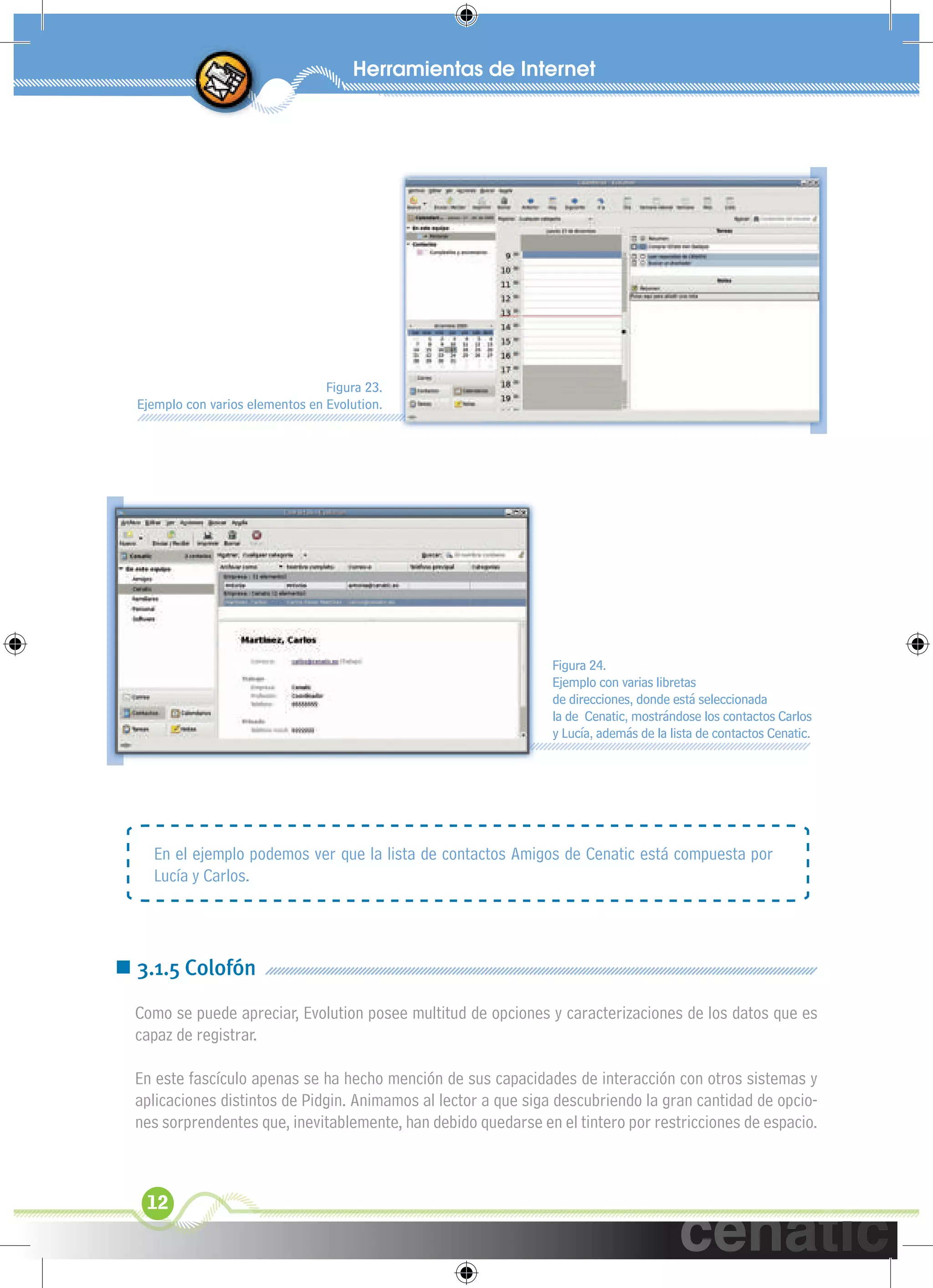 xuniL / UNG




                                  Figura 23.
  Ejemplo con varios elementos en Evolution.




                                                                Figura 24.
                                                                Ejemplo con varias libretas
                                                                de direcciones, donde está seleccionada
                                                                la de Cenatic, mostrándose los contactos Carlos
                                                                y Lucía, además de la lista de contactos Cenatic.




    En el ejemplo podemos ver que la lista de contactos Amigos de Cenatic está compuesta por
    Lucía y Carlos.




 3.1.5 Colofón
  Como se puede apreciar, Evolution posee multitud de opciones y caracterizaciones de los datos que es
  capaz de registrar.

  En este fascículo apenas se ha hecho mención de sus capacidades de interacción con otros sistemas y
  aplicaciones distintos de Pidgin. Animamos al lector a que siga descubriendo la gran cantidad de opcio-
  nes sorprendentes que, inevitablemente, han debido quedarse en el tintero por restricciones de espacio.



   12
 