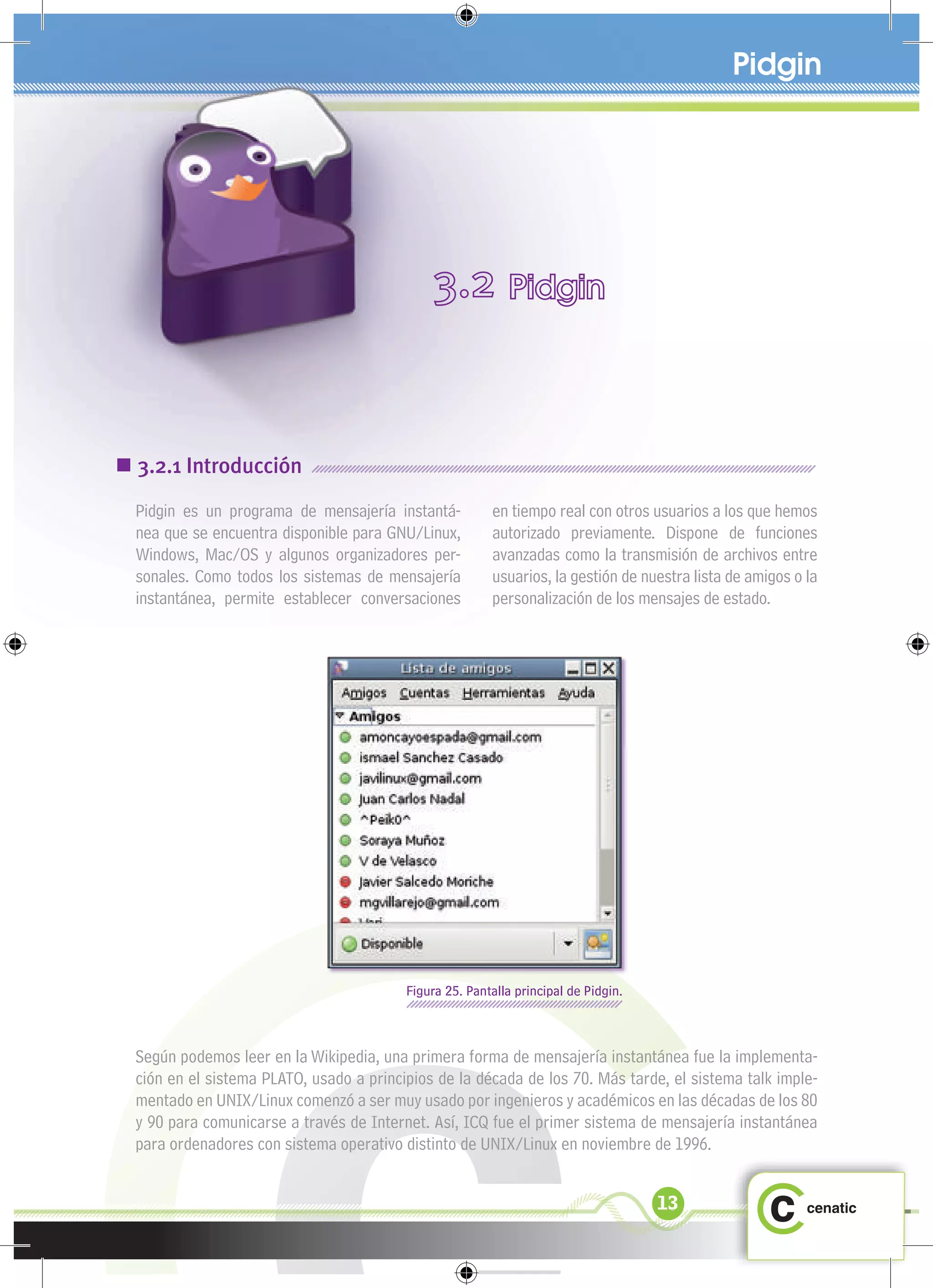 Pidgin




 3.2.1 Introducción
  Pidgin es un programa de mensajería instantá-          en tiempo real con otros usuarios a los que hemos
  nea que se encuentra disponible para GNU/Linux,        autorizado previamente. Dispone de funciones
  Windows, Mac/OS y algunos organizadores per-           avanzadas como la transmisión de archivos entre
  sonales. Como todos los sistemas de mensajería         usuarios, la gestión de nuestra lista de amigos o la
  instantánea, permite establecer conversaciones         personalización de los mensajes de estado.




                                          Figura 25. Pantalla principal de Pidgin.



  Según podemos leer en la Wikipedia, una primera forma de mensajería instantánea fue la implementa-
  ción en el sistema PLATO, usado a principios de la década de los 70. Más tarde, el sistema talk imple-
  mentado en UNIX/Linux comenzó a ser muy usado por ingenieros y académicos en las décadas de los 80
  y 90 para comunicarse a través de Internet. Así, ICQ fue el primer sistema de mensajería instantánea
  para ordenadores con sistema operativo distinto de UNIX/Linux en noviembre de 1996.


                                                                                     13
 