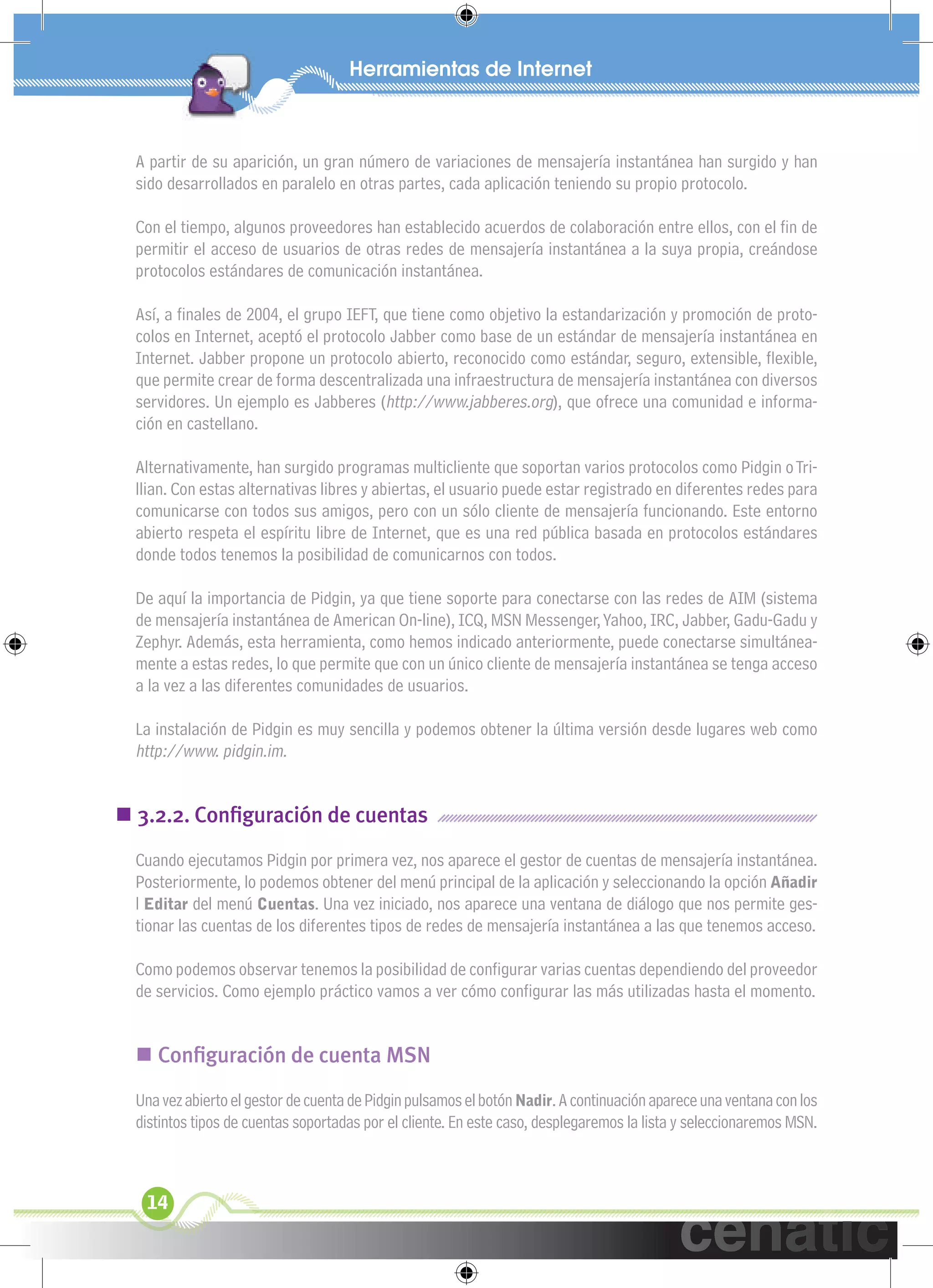 xuniL / UNG


  A partir de su aparición, un gran número de variaciones de mensajería instantánea han surgido y han
  sido desarrollados en paralelo en otras partes, cada aplicación teniendo su propio protocolo.

  Con el tiempo, algunos proveedores han establecido acuerdos de colaboración entre ellos, con el ﬁn de
  permitir el acceso de usuarios de otras redes de mensajería instantánea a la suya propia, creándose
  protocolos estándares de comunicación instantánea.

  Así, a ﬁnales de 2004, el grupo IEFT, que tiene como objetivo la estandarización y promoción de proto-
  colos en Internet, aceptó el protocolo Jabber como base de un estándar de mensajería instantánea en
  Internet. Jabber propone un protocolo abierto, reconocido como estándar, seguro, extensible, ﬂexible,
  que permite crear de forma descentralizada una infraestructura de mensajería instantánea con diversos
  servidores. Un ejemplo es Jabberes (http://www.jabberes.org), que ofrece una comunidad e informa-
  ción en castellano.

  Alternativamente, han surgido programas multicliente que soportan varios protocolos como Pidgin o Tri-
  llian. Con estas alternativas libres y abiertas, el usuario puede estar registrado en diferentes redes para
  comunicarse con todos sus amigos, pero con un sólo cliente de mensajería funcionando. Este entorno
  abierto respeta el espíritu libre de Internet, que es una red pública basada en protocolos estándares
  donde todos tenemos la posibilidad de comunicarnos con todos.

  De aquí la importancia de Pidgin, ya que tiene soporte para conectarse con las redes de AIM (sistema
  de mensajería instantánea de American On-line), ICQ, MSN Messenger, Yahoo, IRC, Jabber, Gadu-Gadu y
  Zephyr. Además, esta herramienta, como hemos indicado anteriormente, puede conectarse simultánea-
  mente a estas redes, lo que permite que con un único cliente de mensajería instantánea se tenga acceso
  a la vez a las diferentes comunidades de usuarios.

  La instalación de Pidgin es muy sencilla y podemos obtener la última versión desde lugares web como
  http://www. pidgin.im.


 3.2.2. Conﬁguración de cuentas
  Cuando ejecutamos Pidgin por primera vez, nos aparece el gestor de cuentas de mensajería instantánea.
  Posteriormente, lo podemos obtener del menú principal de la aplicación y seleccionando la opción Añadir
  l Editar del menú Cuentas. Una vez iniciado, nos aparece una ventana de diálogo que nos permite ges-
  tionar las cuentas de los diferentes tipos de redes de mensajería instantánea a las que tenemos acceso.

  Como podemos observar tenemos la posibilidad de conﬁgurar varias cuentas dependiendo del proveedor
  de servicios. Como ejemplo práctico vamos a ver cómo conﬁgurar las más utilizadas hasta el momento.


   Conﬁguración de cuenta MSN
  Una vez abierto el gestor de cuenta de Pidgin pulsamos el botón Nadir. A continuación aparece una ventana con los
  distintos tipos de cuentas soportadas por el cliente. En este caso, desplegaremos la lista y seleccionaremos MSN.



   14
 