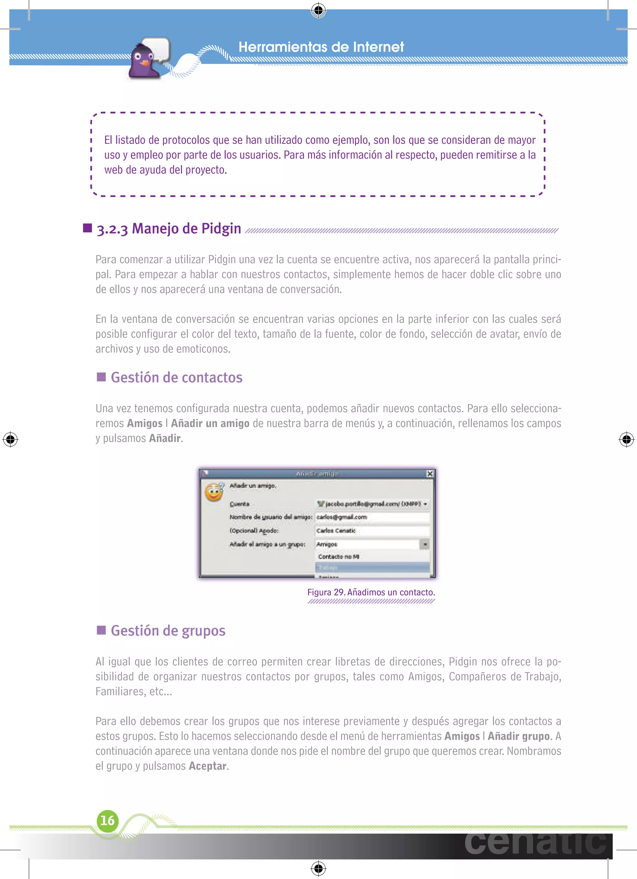 xuniL / UNG




   El listado de protocolos que se han utilizado como ejemplo, son los que se consideran de mayor
   uso y empleo por parte de los usuarios. Para más información al respecto, pueden remitirse a la
   web de ayuda del proyecto.



 3.2.3 Manejo de Pidgin
  Para comenzar a utilizar Pidgin una vez la cuenta se encuentre activa, nos aparecerá la pantalla princi-
  pal. Para empezar a hablar con nuestros contactos, simplemente hemos de hacer doble clic sobre uno
  de ellos y nos aparecerá una ventana de conversación.

  En la ventana de conversación se encuentran varias opciones en la parte inferior con las cuales será
  posible conﬁgurar el color del texto, tamaño de la fuente, color de fondo, selección de avatar, envío de
  archivos y uso de emoticonos.

   Gestión de contactos
  Una vez tenemos conﬁgurada nuestra cuenta, podemos añadir nuevos contactos. Para ello selecciona-
  remos Amigos l Añadir un amigo de nuestra barra de menús y, a continuación, rellenamos los campos
  y pulsamos Añadir.




                                                 Figura 29. Añadimos un contacto.



   Gestión de grupos
  Al igual que los clientes de correo permiten crear libretas de direcciones, Pidgin nos ofrece la po-
  sibilidad de organizar nuestros contactos por grupos, tales como Amigos, Compañeros de Trabajo,
  Familiares, etc...

  Para ello debemos crear los grupos que nos interese previamente y después agregar los contactos a
  estos grupos. Esto lo hacemos seleccionando desde el menú de herramientas Amigos l Añadir grupo. A
  continuación aparece una ventana donde nos pide el nombre del grupo que queremos crear. Nombramos
  el grupo y pulsamos Aceptar.



   16
 