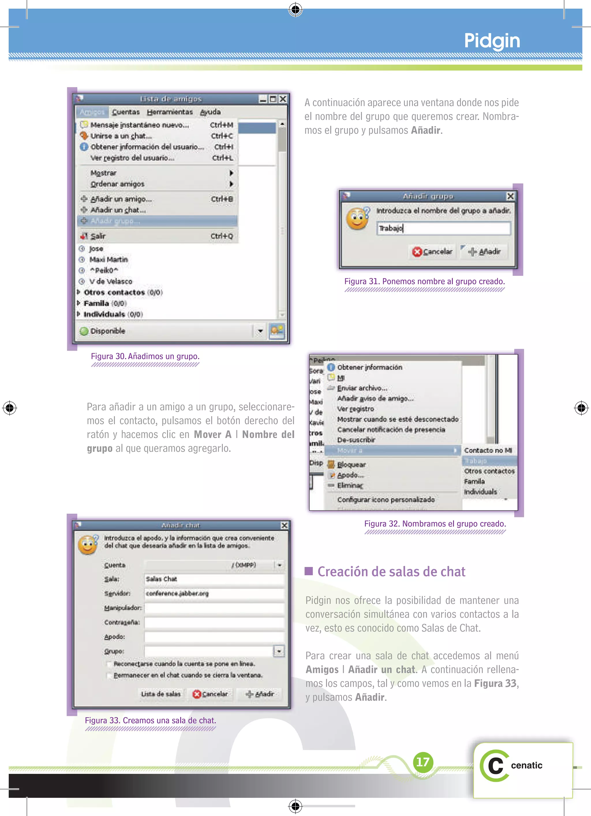 Pidgin


                                                   A continuación aparece una ventana donde nos pide
                                                   el nombre del grupo que queremos crear. Nombra-
                                                   mos el grupo y pulsamos Añadir.




                                                            Figura 31. Ponemos nombre al grupo creado.




 Figura 30. Añadimos un grupo.




Para añadir a un amigo a un grupo, seleccionare-
mos el contacto, pulsamos el botón derecho del
ratón y hacemos clic en Mover A l Nombre del
grupo al que queramos agregarlo.




                                                                 Figura 32. Nombramos el grupo creado.




                                                    Creación de salas de chat
                                                   Pidgin nos ofrece la posibilidad de mantener una
                                                   conversación simultánea con varios contactos a la
                                                   vez, esto es conocido como Salas de Chat.

                                                   Para crear una sala de chat accedemos al menú
                                                   Amigos l Añadir un chat. A continuación rellena-
                                                   mos los campos, tal y como vemos en la Figura 33,
                                                   y pulsamos Añadir.
Figura 33. Creamos una sala de chat.



                                                                              17
 