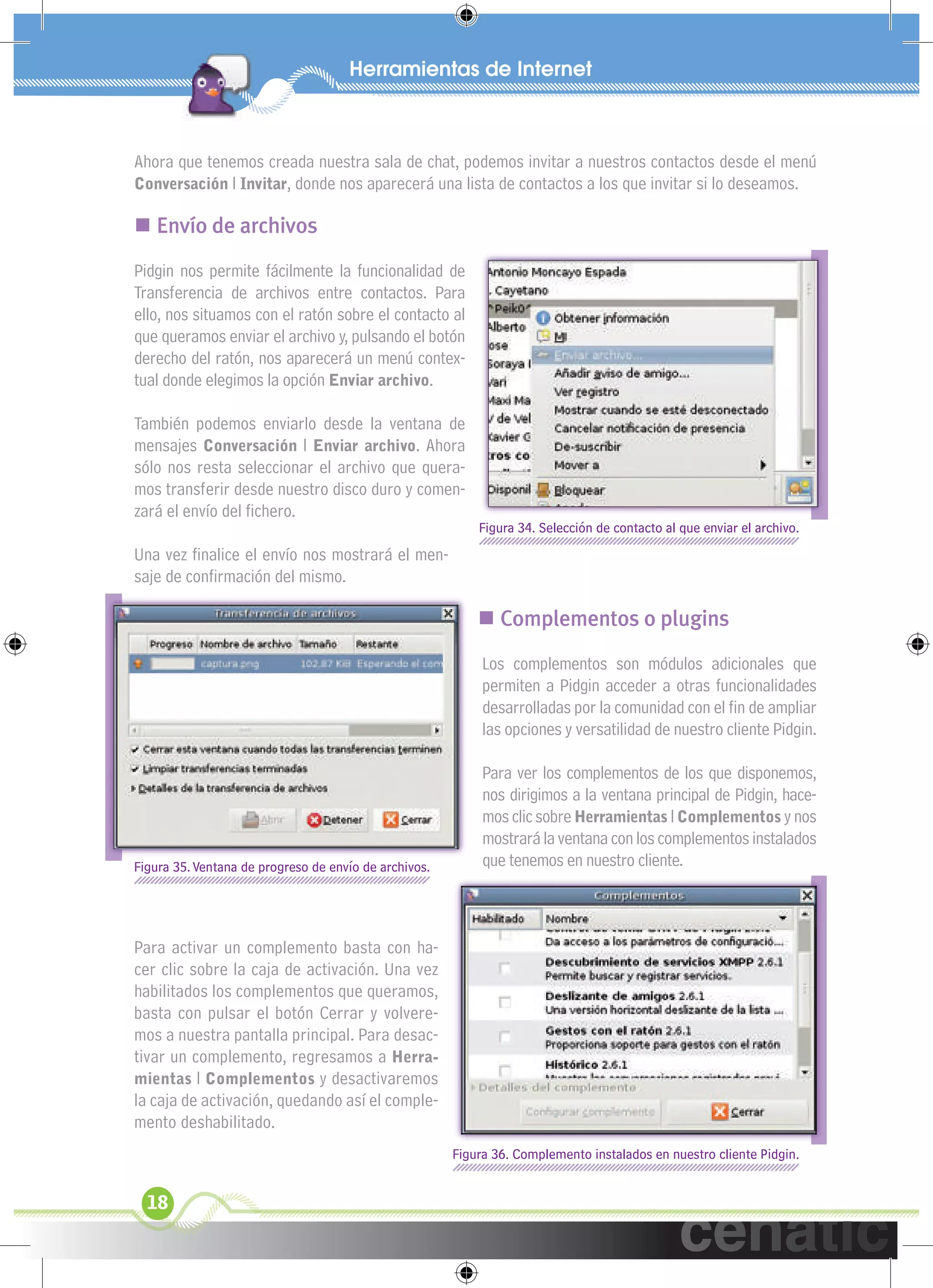 xuniL / UNG


 Ahora que tenemos creada nuestra sala de chat, podemos invitar a nuestros contactos desde el menú
 Conversación l Invitar, donde nos aparecerá una lista de contactos a los que invitar si lo deseamos.

  Envío de archivos
 Pidgin nos permite fácilmente la funcionalidad de
 Transferencia de archivos entre contactos. Para
 ello, nos situamos con el ratón sobre el contacto al
 que queramos enviar el archivo y, pulsando el botón
 derecho del ratón, nos aparecerá un menú contex-
 tual donde elegimos la opción Enviar archivo.

 También podemos enviarlo desde la ventana de
 mensajes Conversación l Enviar archivo. Ahora
 sólo nos resta seleccionar el archivo que quera-
 mos transferir desde nuestro disco duro y comen-
 zará el envío del ﬁchero.
                                                            Figura 34. Selección de contacto al que enviar el archivo.
 Una vez ﬁnalice el envío nos mostrará el men-
 saje de conﬁrmación del mismo.

                                                             Complementos o plugins
                                                             Los complementos son módulos adicionales que
                                                             permiten a Pidgin acceder a otras funcionalidades
                                                             desarrolladas por la comunidad con el ﬁn de ampliar
                                                             las opciones y versatilidad de nuestro cliente Pidgin.

                                                             Para ver los complementos de los que disponemos,
                                                             nos dirigimos a la ventana principal de Pidgin, hace-
                                                             mos clic sobre Herramientas l Complementos y nos
                                                             mostrará la ventana con los complementos instalados
 Figura 35. Ventana de progreso de envío de archivos.        que tenemos en nuestro cliente.



 Para activar un complemento basta con ha-
 cer clic sobre la caja de activación. Una vez
 habilitados los complementos que queramos,
 basta con pulsar el botón Cerrar y volvere-
 mos a nuestra pantalla principal. Para desac-
 tivar un complemento, regresamos a Herra-
 mientas l Complementos y desactivaremos
 la caja de activación, quedando así el comple-
 mento deshabilitado.
                                                        Figura 36. Complemento instalados en nuestro cliente Pidgin.


   18
 