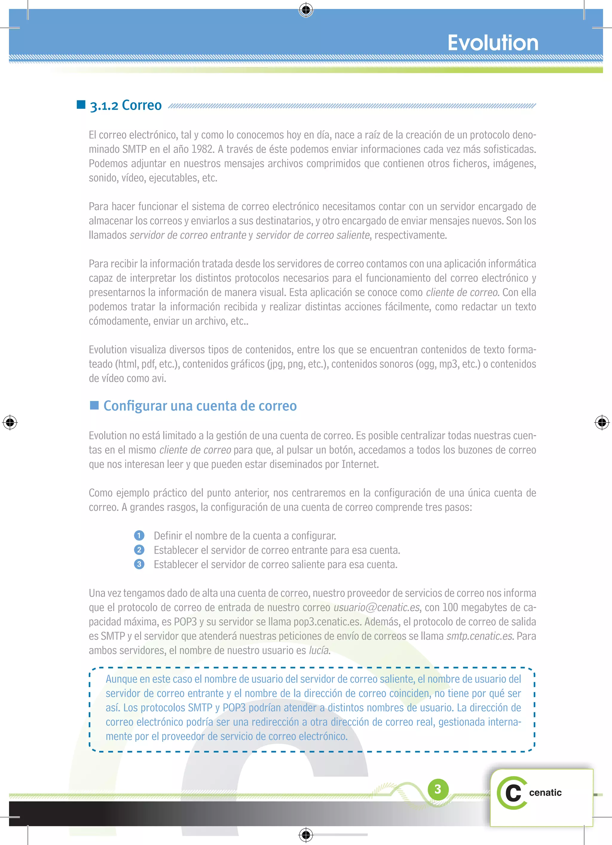  3.1.2 Correo
  El correo electrónico, tal y como lo conocemos hoy en día, nace a raíz de la creación de un protocolo deno-
  minado SMTP en el año 1982. A través de éste podemos enviar informaciones cada vez más soﬁsticadas.
  Podemos adjuntar en nuestros mensajes archivos comprimidos que contienen otros ﬁcheros, imágenes,
  sonido, vídeo, ejecutables, etc.

  Para hacer funcionar el sistema de correo electrónico necesitamos contar con un servidor encargado de
  almacenar los correos y enviarlos a sus destinatarios, y otro encargado de enviar mensajes nuevos. Son los
  llamados servidor de correo entrante y servidor de correo saliente, respectivamente.

  Para recibir la información tratada desde los servidores de correo contamos con una aplicación informática
  capaz de interpretar los distintos protocolos necesarios para el funcionamiento del correo electrónico y
  presentarnos la información de manera visual. Esta aplicación se conoce como cliente de correo. Con ella
  podemos tratar la información recibida y realizar distintas acciones fácilmente, como redactar un texto
  cómodamente, enviar un archivo, etc..

  Evolution visualiza diversos tipos de contenidos, entre los que se encuentran contenidos de texto forma-
  teado (html, pdf, etc.), contenidos gráﬁcos (jpg, png, etc.), contenidos sonoros (ogg, mp3, etc.) o contenidos
  de vídeo como avi.

   Conﬁgurar una cuenta de correo
  Evolution no está limitado a la gestión de una cuenta de correo. Es posible centralizar todas nuestras cuen-
  tas en el mismo cliente de correo para que, al pulsar un botón, accedamos a todos los buzones de correo
  que nos interesan leer y que pueden estar diseminados por Internet.

  Como ejemplo práctico del punto anterior, nos centraremos en la conﬁguración de una única cuenta de
  correo. A grandes rasgos, la conﬁguración de una cuenta de correo comprende tres pasos:

                 Deﬁnir el nombre de la cuenta a conﬁgurar.
                 Establecer el servidor de correo entrante para esa cuenta.
                 Establecer el servidor de correo saliente para esa cuenta.

  Una vez tengamos dado de alta una cuenta de correo, nuestro proveedor de servicios de correo nos informa
  que el protocolo de correo de entrada de nuestro correo usuario@cenatic.es, con 100 megabytes de ca-
  pacidad máxima, es POP3 y su servidor se llama pop3.cenatic.es. Además, el protocolo de correo de salida
  es SMTP y el servidor que atenderá nuestras peticiones de envío de correos se llama smtp.cenatic.es. Para
  ambos servidores, el nombre de nuestro usuario es lucía.

      Aunque en este caso el nombre de usuario del servidor de correo saliente, el nombre de usuario del
      servidor de correo entrante y el nombre de la dirección de correo coinciden, no tiene por qué ser
      así. Los protocolos SMTP y POP3 podrían atender a distintos nombres de usuario. La dirección de
      correo electrónico podría ser una redirección a otra dirección de correo real, gestionada interna-
      mente por el proveedor de servicio de correo electrónico.



                                                                                      3
 