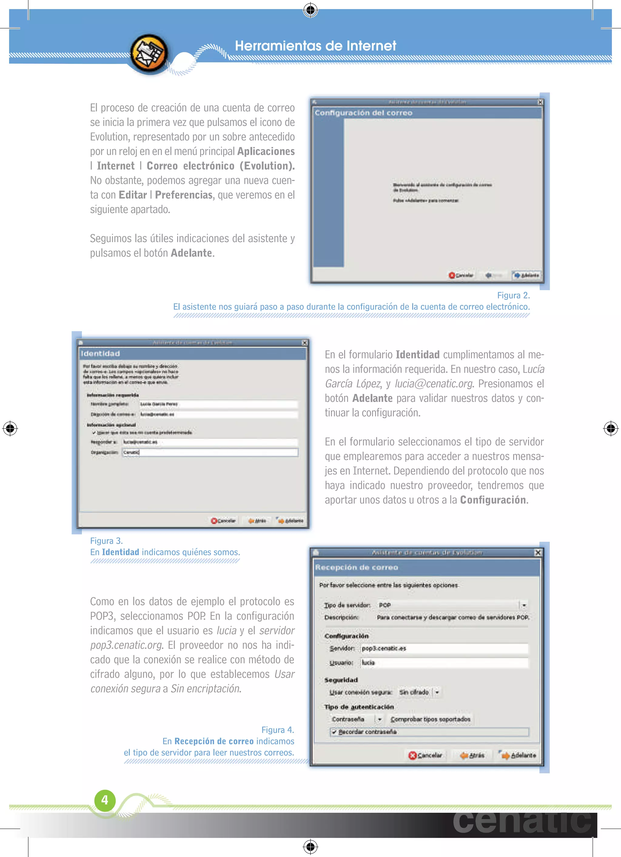 xuniL / UNG


 El proceso de creación de una cuenta de correo
 se inicia la primera vez que pulsamos el icono de
 Evolution, representado por un sobre antecedido
 por un reloj en en el menú principal Aplicaciones
 l Internet l Correo electrónico (Evolution).
 No obstante, podemos agregar una nueva cuen-
 ta con Editar l Preferencias, que veremos en el
 siguiente apartado.

 Seguimos las útiles indicaciones del asistente y
 pulsamos el botón Adelante.


                                                                                                            Figura 2.
                      El asistente nos guiará paso a paso durante la conﬁguración de la cuenta de correo electrónico.




                                                              En el formulario Identidad cumplimentamos al me-
                                                              nos la información requerida. En nuestro caso, Lucía
                                                              García López, y lucia@cenatic.org. Presionamos el
                                                              botón Adelante para validar nuestros datos y con-
                                                              tinuar la conﬁguración.

                                                              En el formulario seleccionamos el tipo de servidor
                                                              que emplearemos para acceder a nuestros mensa-
                                                              jes en Internet. Dependiendo del protocolo que nos
                                                              haya indicado nuestro proveedor, tendremos que
                                                              aportar unos datos u otros a la Conﬁguración.


 Figura 3.
 En Identidad indicamos quiénes somos.




 Como en los datos de ejemplo el protocolo es
 POP3, seleccionamos POP En la conﬁguración
                           .
 indicamos que el usuario es lucia y el servidor
 pop3.cenatic.org. El proveedor no nos ha indi-
 cado que la conexión se realice con método de
 cifrado alguno, por lo que establecemos Usar
 conexión segura a Sin encriptación.


                                               Figura 4.
                    En Recepción de correo indicamos
         el tipo de servidor para leer nuestros correos.




   4
 