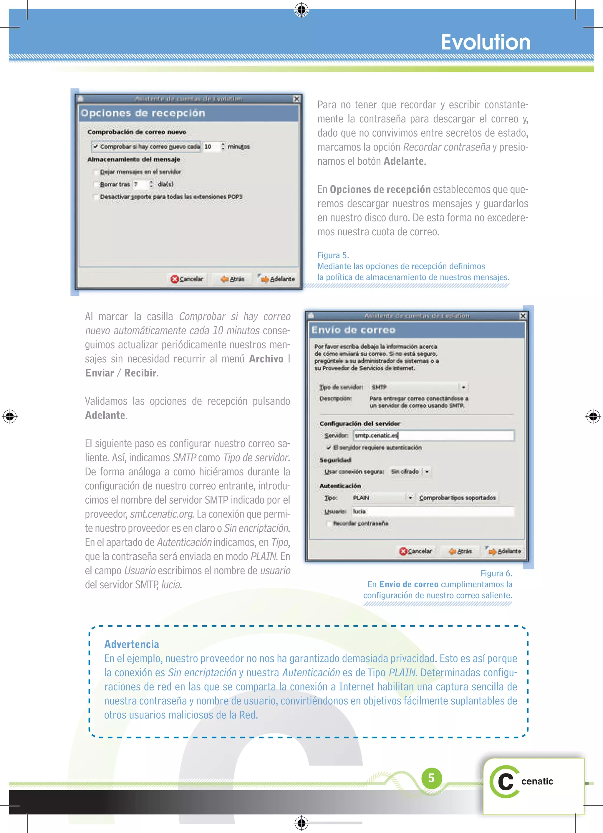 Para no tener que recordar y escribir constante-
                                                       mente la contraseña para descargar el correo y,
                                                       dado que no convivimos entre secretos de estado,
                                                       marcamos la opción Recordar contraseña y presio-
                                                       namos el botón Adelante.

                                                       En Opciones de recepción establecemos que que-
                                                       remos descargar nuestros mensajes y guardarlos
                                                       en nuestro disco duro. De esta forma no excedere-
                                                       mos nuestra cuota de correo.
                                                       Figura 5.
                                                       Mediante las opciones de recepción deﬁnimos
                                                       la política de almacenamiento de nuestros mensajes.



Al marcar la casilla Comprobar si hay correo
nuevo automáticamente cada 10 minutos conse-
guimos actualizar periódicamente nuestros men-
sajes sin necesidad recurrir al menú Archivo l
Enviar / Recibir.

Validamos las opciones de recepción pulsando
Adelante.

El siguiente paso es conﬁgurar nuestro correo sa-
liente. Así, indicamos SMTP como Tipo de servidor.
De forma análoga a como hiciéramos durante la
conﬁguración de nuestro correo entrante, introdu-
cimos el nombre del servidor SMTP indicado por el
proveedor, smt.cenatic.org. La conexión que permi-
te nuestro proveedor es en claro o Sin encriptación.
En el apartado de Autenticación indicamos, en Tipo,
que la contraseña será enviada en modo PLAIN. En
el campo Usuario escribimos el nombre de usuario                                                 Figura 6.
del servidor SMTP lucia.
                   ,                                                En Envío de correo cumplimentamos la
                                                                   conﬁguración de nuestro correo saliente.




    Advertencia
    En el ejemplo, nuestro proveedor no nos ha garantizado demasiada privacidad. Esto es así porque
    la conexión es Sin encriptación y nuestra Autenticación es de Tipo PLAIN. Determinadas conﬁgu-
    raciones de red en las que se comparta la conexión a Internet habilitan una captura sencilla de
    nuestra contraseña y nombre de usuario, convirtiéndonos en objetivos fácilmente suplantables de
    otros usuarios maliciosos de la Red.




                                                                                    5
 