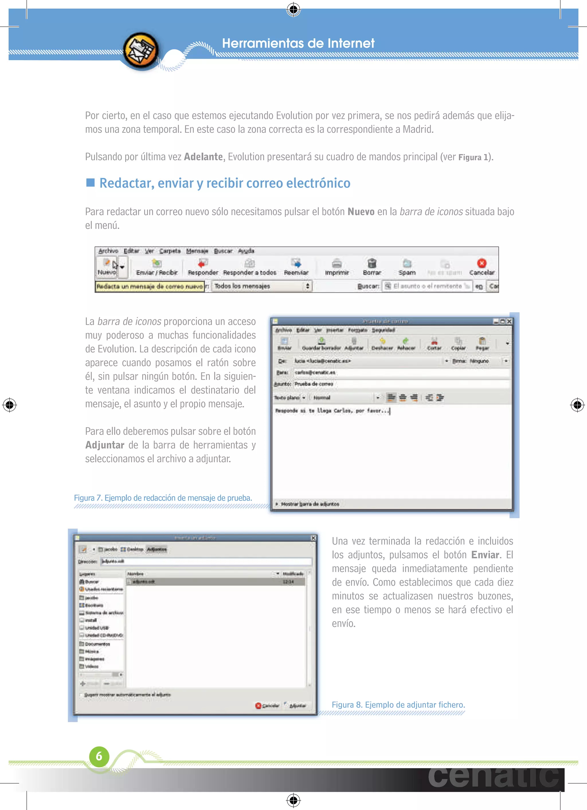 xuniL / UNG



   Por cierto, en el caso que estemos ejecutando Evolution por vez primera, se nos pedirá además que elija-
   mos una zona temporal. En este caso la zona correcta es la correspondiente a Madrid.

   Pulsando por última vez Adelante, Evolution presentará su cuadro de mandos principal (ver Figura 1).

    Redactar, enviar y recibir correo electrónico
   Para redactar un correo nuevo sólo necesitamos pulsar el botón Nuevo en la barra de iconos situada bajo
   el menú.




   La barra de iconos proporciona un acceso
   muy poderoso a muchas funcionalidades
   de Evolution. La descripción de cada icono
   aparece cuando posamos el ratón sobre
   él, sin pulsar ningún botón. En la siguien-
   te ventana indicamos el destinatario del
   mensaje, el asunto y el propio mensaje.

   Para ello deberemos pulsar sobre el botón
   Adjuntar de la barra de herramientas y
   seleccionamos el archivo a adjuntar.


Figura 7. Ejemplo de redacción de mensaje de prueba.



                                                               Una vez terminada la redacción e incluidos
                                                               los adjuntos, pulsamos el botón Enviar. El
                                                               mensaje queda inmediatamente pendiente
                                                               de envío. Como establecimos que cada diez
                                                               minutos se actualizasen nuestros buzones,
                                                               en ese tiempo o menos se hará efectivo el
                                                               envío.




                                                               Figura 8. Ejemplo de adjuntar ﬁchero.




      6
 