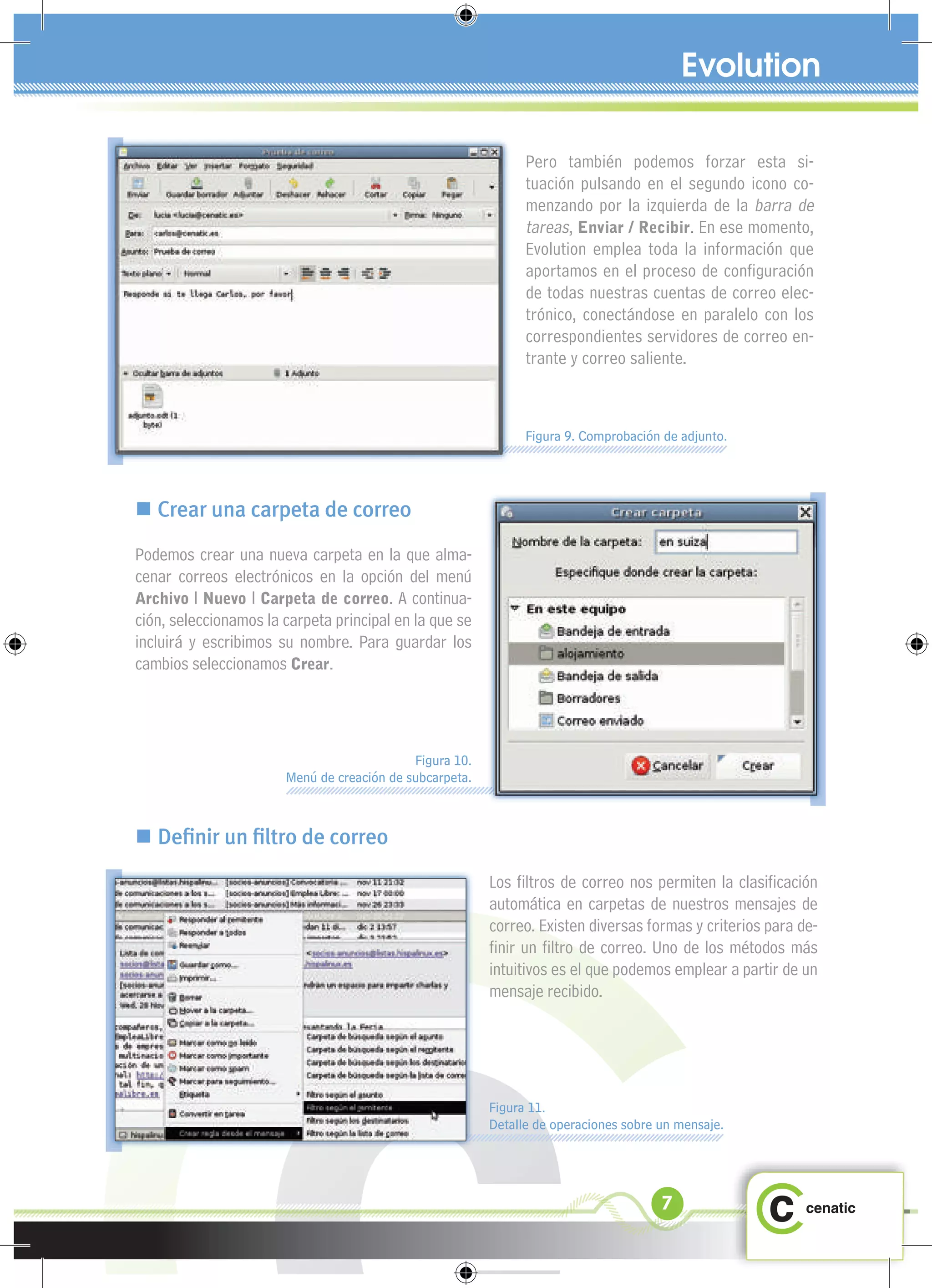 Pero también podemos forzar esta si-
                                                               tuación pulsando en el segundo icono co-
                                                               menzando por la izquierda de la barra de
                                                               tareas, Enviar / Recibir. En ese momento,
                                                               Evolution emplea toda la información que
                                                               aportamos en el proceso de conﬁguración
                                                               de todas nuestras cuentas de correo elec-
                                                               trónico, conectándose en paralelo con los
                                                               correspondientes servidores de correo en-
                                                               trante y correo saliente.



                                                               Figura 9. Comprobación de adjunto.




 Crear una carpeta de correo
Podemos crear una nueva carpeta en la que alma-
cenar correos electrónicos en la opción del menú
Archivo l Nuevo l Carpeta de correo. A continua-
ción, seleccionamos la carpeta principal en la que se
incluirá y escribimos su nombre. Para guardar los
cambios seleccionamos Crear.




                                            Figura 10.
                       Menú de creación de subcarpeta.



 Deﬁnir un ﬁltro de correo
                                                         Los ﬁltros de correo nos permiten la clasiﬁcación
                                                         automática en carpetas de nuestros mensajes de
                                                         correo. Existen diversas formas y criterios para de-
                                                         ﬁnir un ﬁltro de correo. Uno de los métodos más
                                                         intuitivos es el que podemos emplear a partir de un
                                                         mensaje recibido.




                                                         Figura 11.
                                                         Detalle de operaciones sobre un mensaje.




                                                                                      7
 