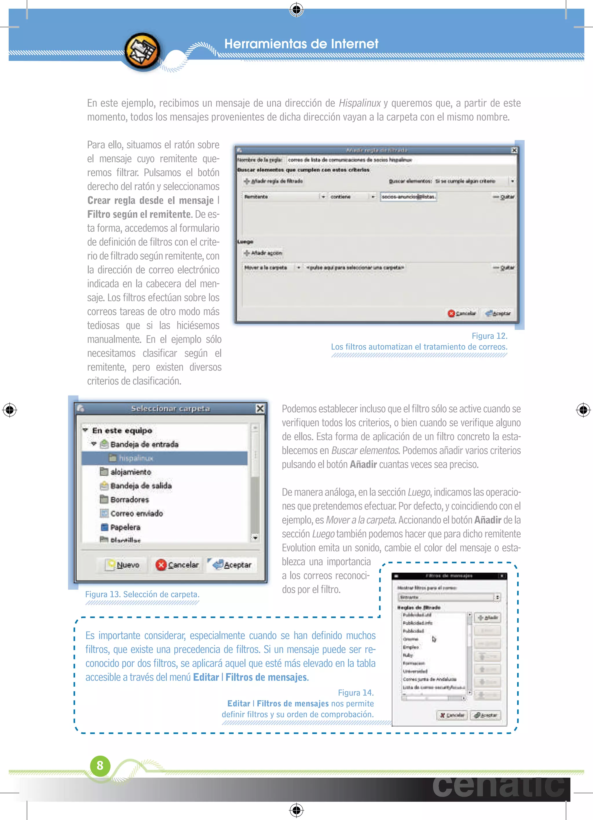 xuniL / UNG


 En este ejemplo, recibimos un mensaje de una dirección de Hispalinux y queremos que, a partir de este
 momento, todos los mensajes provenientes de dicha dirección vayan a la carpeta con el mismo nombre.

 Para ello, situamos el ratón sobre
 el mensaje cuyo remitente que-
 remos ﬁltrar. Pulsamos el botón
 derecho del ratón y seleccionamos
 Crear regla desde el mensaje l
 Filtro según el remitente. De es-
 ta forma, accedemos al formulario
 de deﬁnición de ﬁltros con el crite-
 rio de ﬁltrado según remitente, con
 la dirección de correo electrónico
 indicada en la cabecera del men-
 saje. Los ﬁltros efectúan sobre los
 correos tareas de otro modo más
 tediosas que si las hiciésemos
 manualmente. En el ejemplo sólo                                                                           Figura 12.
                                                                    Los ﬁltros automatizan el tratamiento de correos.
 necesitamos clasiﬁcar según el
 remitente, pero existen diversos
 criterios de clasiﬁcación.

                                                      Podemos establecer incluso que el ﬁltro sólo se active cuando se
                                                      veriﬁquen todos los criterios, o bien cuando se veriﬁque alguno
                                                      de ellos. Esta forma de aplicación de un ﬁltro concreto la esta-
                                                      blecemos en Buscar elementos. Podemos añadir varios criterios
                                                      pulsando el botón Añadir cuantas veces sea preciso.

                                                      De manera análoga, en la sección Luego, indicamos las operacio-
                                                      nes que pretendemos efectuar. Por defecto, y coincidiendo con el
                                                      ejemplo, es Mover a la carpeta. Accionando el botón Añadir de la
                                                      sección Luego también podemos hacer que para dicho remitente
                                                      Evolution emita un sonido, cambie el color del mensaje o esta-
                                                      blezca una importancia
                                                      a los correos reconoci-
 Figura 13. Selección de carpeta.                     dos por el ﬁltro.


 Es importante considerar, especialmente cuando se han deﬁnido muchos
 ﬁltros, que existe una precedencia de ﬁltros. Si un mensaje puede ser re-
 conocido por dos ﬁltros, se aplicará aquel que esté más elevado en la tabla
 accesible a través del menú Editar l Filtros de mensajes.
                                                                      Figura 14.
                                        Editar l Filtros de mensajes nos permite
                                    deﬁnir ﬁltros y su orden de comprobación.




    8
 