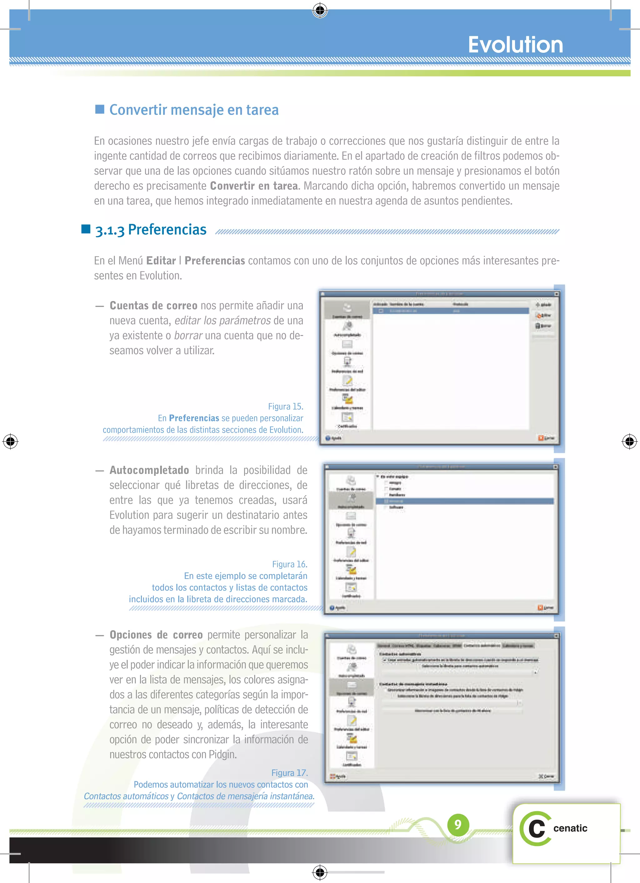  Convertir mensaje en tarea
  En ocasiones nuestro jefe envía cargas de trabajo o correcciones que nos gustaría distinguir de entre la
  ingente cantidad de correos que recibimos diariamente. En el apartado de creación de ﬁltros podemos ob-
  servar que una de las opciones cuando sitúamos nuestro ratón sobre un mensaje y presionamos el botón
  derecho es precisamente Convertir en tarea. Marcando dicha opción, habremos convertido un mensaje
  en una tarea, que hemos integrado inmediatamente en nuestra agenda de asuntos pendientes.

 3.1.3 Preferencias
  En el Menú Editar l Preferencias contamos con uno de los conjuntos de opciones más interesantes pre-
  sentes en Evolution.

  — Cuentas de correo nos permite añadir una
      nueva cuenta, editar los parámetros de una
      ya existente o borrar una cuenta que no de-
      seamos volver a utilizar.



                                                 Figura 15.
                 En Preferencias se pueden personalizar
    comportamientos de las distintas secciones de Evolution.



  — Autocompletado brinda la posibilidad de
      seleccionar qué libretas de direcciones, de
      entre las que ya tenemos creadas, usará
      Evolution para sugerir un destinatario antes
      de hayamos terminado de escribir su nombre.

                                                  Figura 16.
                          En este ejemplo se completarán
                 todos los contactos y listas de contactos
           incluidos en la libreta de direcciones marcada.


  — Opciones de correo permite personalizar la
      gestión de mensajes y contactos. Aquí se inclu-
      ye el poder indicar la información que queremos
      ver en la lista de mensajes, los colores asigna-
      dos a las diferentes categorías según la impor-
      tancia de un mensaje, políticas de detección de
      correo no deseado y, además, la interesante
      opción de poder sincronizar la información de
      nuestros contactos con Pidgin.
                                                 Figura 17.
             Podemos automatizar los nuevos contactos con
Contactos automáticos y Contactos de mensajería instantánea.

                                                                                  9
 