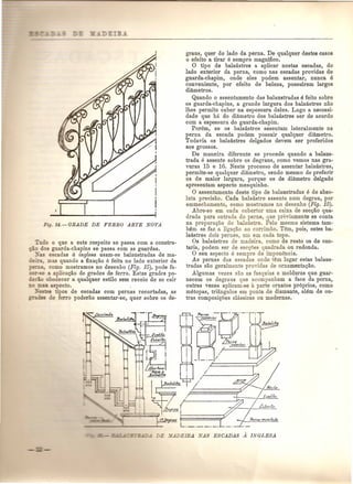 Too que a este respeito se passa com a constru-os 
guarda-chapins se passa com as guardas. 
_-as escadas a inglesa usam-se balaustradas de ma- 
, :.. } mas quando a fixac;ao e feita no lado exterior da 
r=- como mostramos no desenho (Fig. 15), pode fa- 
-'" -sa a aplicac;ao do grades de ferro. Estas grades po-h. 
- obedecer a qualquer estilo sem receio de se cair 
n aspecto. 
--& 'pos de escadas com pernas recortadas, as 
de forro poderao assentar-se, quer sobre os de- 
___ F= 
=- _ ..:..:.=•.;- 
= 
graus, quer do lado da perna. De qualquer destes casos 
o efeito a tirar e sempre magnifico. o tipo de balaustres a aplicar nestas escadas, do 
lado exterior da perna, como nas escadas providas de 
guarda-chapim, onde eles podem assentar, nunca e 
conveniente, pOl' efeito de beleza, possuirem largos 
diametros. 
Quando 0 assentamento das balaustradas e feito sobre 
os guarda-chapins, a grande largura dos balaustres nao 
Ihes permite caber na espessura deles. Logo a necessi-dade 
que ha do diametro dos balaustres ser de acordo 
com a espessura do guarda-ehapim. 
Porem, se os balaustres assentam lateralmente na 
perna da eseada podem possuir qualquer diametro. 
Todavia os balaustres delgados devem ser preferidos 
aos grossos. 
De maneira diferente se pro cede quando a balaus-trada 
e assente sobre os degraus, como vemos nas gra-vuras 
15 e 16. Neste proeesso de assentar balaustres, 
permite-se qualquer diametro, sendo mesmo de preferir 
os de maior largura, porque os de diametro delgado 
apresentam aspecto mesquinho. 
o assentamento deste tipo de balaustradas e de abso-luta 
precisao. Cada balaustre assenta num degrau, pOI' 
emmechamento, como mostramos no desenho (Fig. 15). 
Abre-se em cada cobertor uma caixa de seec;ao qua-drada 
para entrada do perne, que previamente se conta 
na preparac;ao do balan tre. Pelo mesmo sistema tam- 
Mm se faz a liga<;ao ao corrimao. Tern, pois, estes ba-lanstres 
dois pernes, urn em cada topo. 
Os balaustres de madeira, como de resto os de can-taria, 
podem ser de secl}oes quadrada ou redonda. o seu aspecto e sempre de imponencia. 
As pernas das escadas onde tern lugar estas balaus-tradas 
sao geralmente providas de ornamentac;ao. 
Algumas vezes sao as fasquias e molduras que guar-necem 
os degraus que acompanham a face da perna, 
outras vezes aplicam.se a parte ornatos pr6prios, como 
metopas, triangulos em ponta de diamante, alem de ou-tras 
composic;lJes classicas ou modernas. 
JI".rfn,,e~•r."o-r~._ " • 
'Perne . J.,nf..er/or 
 