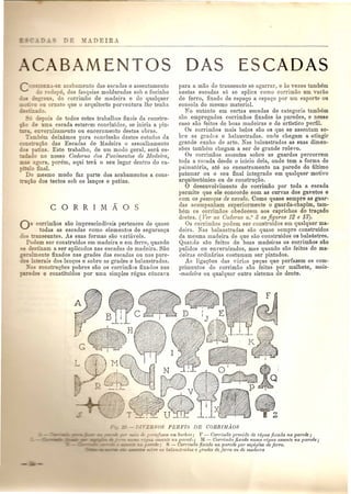 BAMENTOS 
'<"" •••• -~E acabamento das eseadas 0 assentamento 
:.:; :-odapa das fasq uias molduradas soh 0 focinho 
~ s do eorrimao de madeira e de qualquer 
o ornato que 0 arquiteeto porventura Ihe tenha 
o. 
de todos estes trabalbos finais da constru-e 
uma eseada estarpm concluidos, se inicia a pin- 
_ em-errnzampnto ou eneeramento destas obras. 
hem deixamos para eonc1usao destes estudos da =- IOc;aO das Eseadas de Madeira 0 assoalhamento 
a 'ns. Este trabalho, de urn modo geral, sera es-o 
no nosso Caderno dos Pavimentos de lifadeira, 
- agora, porem, aqui teni. 0 seu lugar dentro do ca-o 
final. 
Do rnesmo modo faz parte dos acabamentos a cons-ao 
dos tectos sob os lan<;os e patins. 
o corrimaos sao imprescindh'eis pertences de quase 
todas as escadas como elementos de seguranga 
0= anseuntes. As suas formas sao yariaveis. 
Podem ser construidos em madeira e em ferro, quando 
= destinam a ser aplicados nas escadas de madeira. Sao 
:-almente fixados nas grades das eseadas ou nas pare-erais 
dos langos e sobre as grades e balaustradas. 
~-a:;construgoes pobres sao os corrimaos fixados nas 
es e constituidos pOI' uma simples regua c6neava 
DAS ESCADAS 
para a mao do transeunte se agarrar, e as vezes tambem 
nestas escadas s6 se aplica como corrimao urn varao 
de ferro, fixado de espal,{o a espago pOI' urn suporte au 
consola do mesmo material. 
No entanto em certas escadas de categoria tambam 
srtO empregados corrimaos fixados as paredes, e nesse 
caso sao feitos de boas mac1eiras e de artistico perfil. 
Os corrimaos mais belos sao os que se assentam so-bre 
as gradns e balaustradas. onde chegam a atingir 
grande cunha de arte. Nas baIaustradas as suas dimen-soes 
tambem chegam a ser de grande relevo. 
Os corrimaos assentes sobre as guardas percorrem 
toda a aseada desde a inicio dela, onde tern a forma de 
palmat6ria, ate ao encastramento na parede do ultimo 
IJatamar ou 0 seu final integrado em qualquer motivo 
arquitect6nico ou de construr;ao. 
o desenvolvimento do corrimao pOI' toda a eseada 
permite que ele concorde eom as cur vas dos gavetos e 
com os pesco(Jos de cavalo. Como quase sempre as guar-das 
acompanham superiormente 0 guarda-cbapim, tam-hem 
os corrimaos obedecem aos eaprichos do traQado 
destes. (Ver no Caderno 12.° 3 as figuras 12 e 13). 
Os corrimaos podem ser construidos em qualquer ma-deira. 
Nas balaustradas sao quase sempre construidos 
da mesma madeira de que sao construidos os balaustres. 
Quando sao feitos de boas madeiras os eorrimaos sao 
pulidos ou em'ernizados, mas quando s,ao feitos de ma-deiras 
ordinarias costumam ser pintados. 
As ligar;oes das varias pevas que perfazem os com-primentos 
do corrimao sao feitas pOI' malhete, meia- 
-madeira ou qualquer outro sistema de dente. 
tk ~ rGfl~os em bucha~; F - Corrimao provido de regua fixada na paTede ; 
: ,1 auente na pared<; ?II - Corrimao ji,uldo numa 1'cgua assente na parede; 
- Gorl'i7l1Mfixaclo na pC/Tedepor espigoes de ferro. 
balaudradus e !J1'uclesde ferro ou de 1Iladei1'a 
 