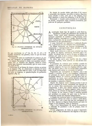Fig. 4.-PLANTA SUPERIOR DA ESCADA 
DESMONTAVEL 
_ que receberam os n.o, 14, 15, 16, 17, 18 e 19 
. encastram nas paredes, como os que the ficam 
:";e .ormente. 
egrau 20 entra na constituiQao do patamar, ja, por 
YeZ, integra do no pavimento a que a escada liga. 
.!. largura das pernas e obtida com paralelas ielacio-s 
com os focinhos dos degraus, dando-se acima 
uma dimensao convencional, que no nosso ex em-ede 
om,05. 
o ecidas ja as formas de traQar a planta, as pernas 
degraus (Pig. 3), observemos as plantas do inicio 
al da escada onde se veem, a par da disposic;ao 
os os degraus, os guarda-chapins do pavirnento 
'or (Fig. 4). 
--- -io---- -_ --- 
No alc;ado da escada obtido pela linha G-B, vemos 
a arrurna<;ao dos degraus, uns sobre os outros, dispostos 
numa rota<;ao e meia, pois que 0 seu mimero, como 
atraz dissemos e vemos nos desenhos, e de 20 (Fig. 6). 
Terminado 0 traQado pode proceder-se a construQao 
da escada, preparando toda a madeira necessaria, que 
pode ser de qualquer qualidade. 
A construQao deste tipo de escada e, pode dizer-se, 
semelhante aquela que utilizamos nas escadas de 
lan<;os. Pode, como atraz dissernos, construir-se em 
qualquer qualidade de madeira e pode tarnbam, como 
sucede naquelas, empregar-se 0 prego. Escolhida a ma-deira 
e preparada com as sec<;oes indicadas no tra{ado 
procede-se ao seu aparelhamento. 
A peQa destinada aos tambores a aplainada ficando 
com 0 paramento do seu dia.metro bem arredondado. 
As tabuas destinadas aos de~ans devidamente de-sempenadas 
e desengrossadas ficam prontas a serem 
cortadas de acordo com 0 tra{ado. 
Deste modo coloca se a pe<;a para cobertor em cima 
da planta do degrau, marcam-se, elevando com 0 es-quadro 
da: planta para os cantos da pe<;a, as Hnhas que 
indicam por onde se deve cortar a tabua e trabalha-se 
a madeira seguindo todo 0 traQado. 
Na tabua que serve para espelho nao ha a fazer 
marcac;ao especial, basta corta-la no seu devido com-primento. 
o envaziado do cobertor para receber 0 macho do 
espelho e em tudo semelhante ao que se abre nos co-bertores 
vulgares. Os topos dos degraus (cobertor e espe-lho) 
que ficam para 0 eixo da escada ficam preparados 
com machos para entrar no envaziado do tambor. 
Preparados por conseguinte os degraus, com 0 seu 
espelho e cobertor faz-se a sua pregagem, obedecendo 
ao principio do macho superior do espelho entrar no 
envaziado inferior do cobertor, deixando ficar bem es-quadriados 
os topos, cujos machos deverao entrar nos 
envaziados do tambor. Seguidamente fixa-se no degrau 
jit completo 0 respectivo tambor. 
Depois dos degraus todos estarem prontos e que se 
inicia a armaQao da escada, assentando uns degraus so-bre 
os outros. Este assentamento, como muito bem se 
compreende, e feito pelo mesmo sistema dos degraus 
isolados. 0 macho do degrau superior entra no enva-ziado 
aberto no cobertor do degrau que fica por debaixo, 
e a fixa<;ao de um degrau a outro e tam.bem operada 
por parafusos ou pregos, tal qual como se faz com a 
construQao isolada dos degraus independentes. 
A fixaQao dos tambores entre si e absolutamente livre. 
Os tambores entram uns sobre os outros e assim fieam, 
s6 apertados e sob 0 peso dos que vao carregando so-bre 
eles. Apenas os degraus fieam fixados por meio de 
pregos ou de parafusos, como ja dissemos. 
Para a boa desmontagem da escada e aconselhavel 
a utilizac;ao de parafusos e nao de pregos, como se 
compreende. o bom galgamento de todas as peQas e imprescin-divel 
para 0 bOlll nivelamento dos degraus e boa: apru- 
 