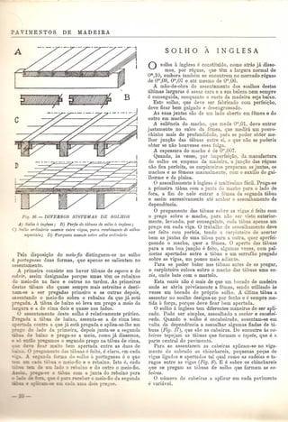 ~~ _______J 
I 
--------- 
_J 
Fig. 16. - DIVERSOS SISTEMAS DE SOLHOS 
11) oUw a inglesa ; B) Peri is de tLibuas de solho it inglesa ; 
C) . "olho ordinario assente entre v(qas, para recebimento de solhos 
espec'iais; D) Parqueta assente s01n'e s01ho Onlinal'io 
Pela disposic;ao do meio-jio distinguem-se no solho 
iI.. portuguesa duas formas, que apenas se salientam no 
as entamento. 
A primeira consiste em haver tabuas de espem e de 
cobrir assim designadas porque umas tem os rebaixos 
do meio-fio na face e outras no tardoz. As primeiras 
destas tabuas sao quase sempre mais estreitas e desti-am- 
se a ser pregadas primeiro e as outras depois, 
sentando 0 meio-fio sobre 0 rebaixq da que ja esta 
_regada . .A tabua de baixo s6 leva um prego a meio da 
e a de cima dois e quase nos lados. 
U ass an mento deste solho e relativamente pratico. 
a a abua de baixo, assenta-se a de cima bem 
con a. a que ja esta pregada e apEca-se-lhe um 
o lado da primeira, depois junta-se a segunda 
~e baixo e prega-se a meio, como jll dissemos, 
_ =_ ::'_-"0 reo-amos 0 segundo prego na tabua de cima, 
':' ~ .• muito bem apertada entre as duas de 
en a das tabuas e feito, e claro, ('m cach, 
-orilla do ~olho a portuguesa e 0 que 
o meio-fio e 0 rebaixo. Isto e, cada 
.ado a rebaixo e do outro 0 meio-fio. 
-'bua com a junta do rebaixo para 
. l"eceber 0 meio-fio da segnnda 
-=:: ""_ e .: doi rego~. 
o solho a inglesa e constituido, como atnls ja disse-mos, 
pOI' reguas, que tem a largura normal de 
om,10, embora tambem se encontrem no mercado reguas 
de om,08, om,07 e ate mesmo de om,06. 
A mao-de-obra do assentamenio dos soalhos destas 
ultimas larguras e assaz cara e a sua beleza nem sempl'e 
e conseguida, conquanto 0 custo da madeira seja baixo. 
Este solho, que deve ser fabricado com perfeigao, 
deve ficar bem galgado e desengrossado. 
As suas juntas sao de um lado aberto em femea e do 
outro em macho. 
A saliencia do macbo, que mede om 01, deve entrar 
justamente no sulco da femea que medira urn pouco-chinho 
mais de pl'ofundidade, para se poder obter me-lhor 
jungao das tabuas entre si 0 que nao se poderia 
obter se nao houvesse essa folga. 
A espessura do macho e de <r' exr. 
Quando, as vezes, pOI' imperfei<;ao, da manufactura 
do solho ou empeno da madeira a jungao das reguas 
nao fica perfeita, os carpinteiros preparam as juntas, os 
machos e as femeas mauualmen e com 0 auxilio do gui-lberme 
e da plaina. o assoalhamento a inglesa e mui . simo facil. Prega-se 
a primeira tabua com a junta do macho para 0 lado de 
fora, a fim de nele entrar a femea da segunda tabua 
e assim sucessivamente ate acabar 0 assoalbamento da 
dependencia. 
o pregamento das tabuas sobre as no-as e feito com 
o prego sobre 0 macho, para nao LeI' ,j to exterior-mente; 
levaudo, pOI' conseguinte cada tabua apenas um 
prego em cada viga. 0 trabalho de assoalhamento cleve 
ser feito com pericia, tendo 0 carpinteiro de acertar 
bem as juntas de uma t<ibua para a outra quer aperfei- 
Qoando 0 macho, quer a femea. 0 aperlo das tabu as 
para a sua boa jungao e feito, algumas ,ezes, com pal-metas 
apertadas entre a tabua e urn serrafao pregado 
sobre as vigas, um pouco mais adiante. 
Para se poder bater nas tabuas an es de as pregar, 
o carpinteiro coloca sobre 0 macho das tabuas uma va-zia, 
onde bate com 0 martelo. 
Esta vazia nao e mais de que um bocado de madeira 
onde se abriu previamente a femea, sendo utilizado as 
vezes um bocado do pr6prio solho. A ultima tabua a 
assentar no soalho designa-se pOI' fecho e e sempre me· 
tida a forga, porque deve ficar bem apertada. o solho a inglesa tem diferentes maneiras de ser apli-cado. 
Pode ser simples, assoalhado a encher e encabei-rado. 
Quando 0 solho e encabeirado, assentam-se em 
volta cla depenclencia a assoalhar algumas fiadas de ti,- 
buas (Fig. 17), que sao as cabeirus. De encontro as ca· 
beiras topejam as tabuas que formam 0 tapete, que e a 
parte central do pavimellto. 
Para se assentarem as cabeiras apEcam-se no viga-mento 
do sobrado os chinchareis, pequenas pegas de 
vigas ligaclas e apertaclas tal qual como as cadeias e ta-rugos 
entre as vigas (Fig. 8). E e sabre os chinchareis 
que se pregam as t,ibuas de solho que formam as ca-bei1 
·as. o llumero de cabeiras a aplicar em cada pavimellto e variavel. 
 
