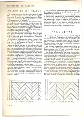 0- _0' g- espinhados tem esta designa<;ao porque 0 
se -pec 0 e verdadeiramente 0 de uma espinha. 
~=-es . os de soalho sao, para efeito de mais beleza, 
s e encabeirados com tres ou quatro tAbuas em volta 
ependencia que se assoalha. 
Os espinhados sao construidos de diferentes manei- 
I" sendo as principais aquelas em que os topos das 
'buas sao cortados a meia esquadria (Fig. 23) e os que 
'-0 cortados em esquadria perfeita (Fig. 22). As cabei- 
I para estes tipos de soalho tanto podem ser forman do 
os angulos das casas meia-esquadria, como serem de 
·opejamento alternado das tabuas. 
A reguas que formam os espinhados, que devem ser 
muito bem esquadriadas, sao pregadas sobre as vigas, 
tal qual como se procede com os solhos a inglesa. For-mam 
em todos os topos macho ou femea, conforme 0 
seu lugar no espinhado. 
A largura do espinhado pode ocupar 0 espa<;;oentre 
duas vigas, au ocupar dois espagos, topejando na ter-ceira 
viga. 0 mais corrente a a largura da espinha ir 
6 de uma viga a outra. 
Estes pavimentos que sac de lindo efeito podem ser 
de duas ou mais qualidades de madeira, cujas reguas 
ne te caso se assentam alternadamente, porem, 0 mais 
u-nal e construirem-se apenas de uma s6 quaJidade de ma-deira. 
As fladas das espinhas devem coincidir umas com 
- outras, numa harmonia absolutamente perfeita. Maitas 
,ezes, para que a precisao das tabuas bem resulte nestes 
• arimentos, faz-se a planta da dependencia a assoalhar 
e marcam-se nela todas as reguas que formam 0 con- 
. nto. 0 espa<;;onos enchalc:os a separado do espinhado 
eral pelas cabeiras que formam 0 rectangulo da sala 
e formam tapete aparte, como melhor pode convir. For-mam 
pequenos espinhados as vezes, e outras formam 
anjos de acordo com 0 conjunto total. 
POl' efeitos de economia com a aplica<;;ao de tarugos 
e que em nada prejudica 0 efeito, a 0 espa<;;odo en-chal<; 
o cheio a inglesa. o assentamento dos solhos espinhados a feito tal qual 
como 0 do solho a inglesa, como nao podia deixar de 
ser, visto a sua preparagao ser exactamente a mesma: 
o macho e femea. 
Em muitos casos 0 espinhado e combinado com 0 so- 
Iho a inglesa e· constr6i-se um sobrado misto, que pode 
apresentar um lindo efeito. 
A mao-de-obra do assentamento dos espinhados, e s6 
a mao-de-obra, acentuamos, a que torna mais onerosa 
esta especie de pavimento. Todavia para grandes salas 
de residencias e sall'les de festas a este pavimento 0 
mais recomendavel pela sua beleza, sem entrar-mos em 
conta com soalhos de alto pre<;;o.A principal forma de 
marcar um solho de espinhado a achar 0 centro da de-pendencia 
onde se efectua 0 trabalho (Fig 20). 
A designa<;ao de pa1'queta vem do frances pm'quet 
e refere-se a pavimentos de fantasia, onde se 
constroem lindas combina<;;l'les, quer de desenhos quer 
de madeiras. As parquetas quando sao de pe<;;ascom-pridas, 
0 que nem sempre sucede, antes pelo contrario, 
sao quase sempre pe<;;asmuito curtas, podem assentar-se 
directamente sobre as vigas. 
Mas em geral para se fazer 0 assentamento desta es-pecie 
de soalho, faz-se prtwiamente urn pavimento de 
solho ordinario entre as vigas e a sobre ele que se fl-xam 
as pe<;;asda parqueta (Fig. 16-C). 
Nas antigas parquetas, em que os projectos indica-yam 
caprichosas combinagl'les de madeiras de cores, nao 
se utilizavam pregos; as pe<;;asde esmerado acabamento 
eram grudadas umas as outras e ao solho inferior. 
Todas as pe<;;as encostavam e topejavam umas com 
as outras sempre pOl' meio de macho e remea. 
Actualmente, com a cria<;;aodos pavimentos de betao 
armado revestidos de mosaicos de madeira, estao as 
parquetas postas de lado, a nao ser nos sali:les de luxo 
onde ainda se constroem os famosos e ricos pavimentos 
de boas madeiras. A espessura das madeira.s que consti-tuem 
as parquetas tem em geral 0"',022, mas as vezes, pOl' 
conveniencia, aplica-se a espessura de 0"',016 e ata menos. 
Estes trabalhos em que as samblagens exercem pre-ponderancia, 
exigem bons conhecimentos dos carpintei-ros 
sobre madeiras ex6ticas. Nao com'em que as madei- 
 