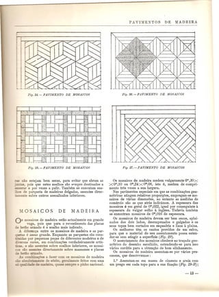 ::ilio estejam bem secas, para evitar que abram as 
-- ", pois que estes soalho!s sao spmpre destinados a 
==- e pOI' vezes a pulir. Tambem se executam soa- _=~ 'e parqueta de madeiras delgadas, assentes direc- 
- -2=.:e sobre outros assoalhados inferiores. 
Os ITlOaicos de madeira estao actualmente em grande 
oga, pois que para 0 revestimento das placas - mo armado e 0 soalho mais indicado. 
J.. diferen<:a entre os mosaicos de madeira e as par- e assaz grande. Enquanto as parquetas sao cons- 
'da_ pOl' pequenas pe<:as de diferentes madeiras e de 
cores, em combina<;<Jesverdadeiramente artis- 
". e san a8sentes sobre soalhos inferioros, os mosai- 
~sen s direc amente sobre massames e placas 
o. 
as a azer com os mosaicos de madeira 
e e.r eralmente feitos com uma 
re 0 pinho nacional. 
Os mosaicos de madeira medem vulgarmente om,30X 
XOm,10 ou om,24Xom,08, isto e, medem de compri-mento 
tres vezes a sua largura. 
Nos pavimentos especiais em que as combina<;<Jesgeo-metricas 
atingem relativas propor<;<Jes,empregam-se mo-saicos 
de varias dimens<Jes, no entanto as medidas de 
comercio sao as que atras indicamos. A espessura dOB 
mosaicos 9 em geral de om,022, igual pOI' conseguinte a 
espessura do vulgar solho a inglesa. Todavia tamMm 
se encontram mosaicos de om,016 de espessura. 
Os mosaicos de madeira devem ser bem secos, aplai-nados 
dos dois lados, desempenados e galgados e os 
seus topos bem cortados em esquadria e lisos a plaina. 
Os melhores tern os cantos providos de urn sulco, 
para que 0 material do seu assentamento possa esten-der- 
se sem atingir a superficie (Fig. 29). 
o assentamento dos mosaicos obedece ao tra<:ado geo-metrico 
do desenho escolhido, estendendo-se para isso 
varios cordeis para a obten<;ao do born alinhamento. 
Os mosaicos de madeira assentam-se pOI' varios pro-cessos, 
que descrevemos : 
1.0 Assentam-se em massa de cimento e areia com 
um prego em cada topopara a sua fixa<;ao (Fig. 29-B); 
 