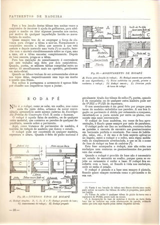 Para a boa jun<;ao destas tabuas tern muitas vezes 0 
in eiro de recorrer a ajuda do guilherme, para adel- 
""a 0 macho ou tirar algumas passadas nos cantos, 
rOT mo ',0 de qualquer imperfei~ao havida n~ manu- 
:~c a do oalbo. 
nase ~empre tern de se empregar a forva de ala- 
-3.llC para obrigar a tabua a unir-se. Normalmente 0 
c:c-pin eiro encosta a tabua que assenta a que astA 
assen e e depois metendo uma vazia (i) no macho, bate- 
-' e com 0 martelo simultaneamente sobre as vigas, uma 
uma, ate a tabua encostar completamente. Depois 
e bem assente, prega-se a tabua. 
P:rra boa execu<;ao do assoalhamento e conveniente 
e e te trabalbo seja feito pOl' dois ca1'pinteiros. 
ando, porem, se utilizem tabuas comp1'idas entra no 
sffii<;o do assoalhamento mais urn opera1'io, geralmente 
meio- oficial. 
uando as tabuas tenham de ser ac1'escentv,das abre-se 
:::'0: opos delas, 1'espectivamente num topo urn macho 
on 0 uma femea. 
_-0 solhos a portuguesa 0 acrescento e apenas feito 
• :: chanfro nos respectivos topos a junta1'. 
~O e 0 rodape, como se sabe, urn soalho, mas como 
anda tao junto deles, achamos da maio1' com-e- 
-·~J....ciaapresenta-Io neste mesmo caderno da Enciclope- 
- Prutica da Constrwpo Civil. E assim 0 fazemos. o rodape e aguela faixa de madeira, ou de qualquer 
o material, que contorna as paredes de qualque1' de-encia, 
assente sob1'e 0 pavimento. 
qui como tratamos de pavimentos de madeira, e 
bem de 1'odapes de madeira que damos 0 estudo. o rodape pode ser construido de qualquer madeira, 
~ essura e altura. Quando e feito de pinho nacional e 
iL:J~F: ~ 
'.1JaJ"tI ~ :/." ~t' ~ 
7, ~ ~ . 
;D~;N ~?1, 
F: . 33.-DlrEB 0 TIPOS DE RODAPE 
E; B, C, D; E e F) Bodape provido de base; 
.ill!2laz:=l0· de roda '; H) Bodape pregado 
A) Tacos 1Ja"a fixayilo do ?'odapt!; B) Rodapt! a.•sente nas paredes 
de uma dependencia; C) Tacos embebiclos na ]larede, prontos a 
receberem 0 rodapt!; D) Rodapt! assente; E) Di'versos perfis 
de bases de ?'odapt! 
geralmente tirado das tabuas de solho (2), porem, quando 
e de casquinha ou de qualquer outra madeira pode ser 
de om,015 a om,025 de espessura. o seu assentamento e em geral feito pOl' pregos para 
tacos de madeira embebidos nas paredes. A sua boa li-gavao 
ao pavimento e obtida pOl' sutamento a compasso, 
recortando-se a junta sutada pOI' serra ou plaina, con-soante 
seja mais conveniente. o rodape de boas madeiras, em casas de boa apre· 
senta~ao, e fixado quase sempre pOI' meio de parafusos. o rodape pode ser liso ou moldurado, contorna todas 
as paredes e encosta de encontro aos guarnecimentos 
em harmonia perfeita e constante. Nas casas de babita- 
Qao, salas, etc., e de uso e de bom aspecto aplicar-se 
no angulo, entre 0 rodape e 0 solbo, uma regua moldu-rada 
ou simplesmente arredondada, a que se da 0 nome 
de base de rodape ou base de cadeims (3). 
Esta base acompanha 0 rodape, mas nao entra nos 
encbal~os nem contorna os guarnecimentos dos pOl·tais 
nem das arestas. 
Quando 0 rodape e provido de base nao e necessario 
ser sutado de encontro ao soalho, porque quem se su-jeita 
ao sutamento e entao a base. 0 rodape fica en-coberto 
com a base, s6 ficando it vista nos enchal<;(os, 
onde s6 entao e sutado. o rodape e pintado e a base nem sempre e pintada, 
ficando quase sempre encerada como 0 pavimento e da 
sua cor. 
(I) Vazia e um bocado de tabua com femea aberta num cant.c 
para entrar no macho das tibuas de solho ja pregadas, para poder 
ser batida. 
(2) Tabua de solho e qualquer tabua de pinho da terra com a 
espessura de Om,022, pouco mais ou menos. 
(3) A designayao de base de cadeiras e dendo ao fae:{) de.5 
base dar as cadeiras urn certo afastamen:{) da parede, en: 
assim que esta seja rOyada pelas costas d eles mo eGo 
