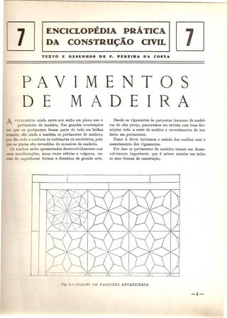 ENCICLoptDIA PRATICA 
DA CONSTRU~AO CIVIL 7 
PAVIMENTOS 
D E MADEIRA 
AL:JKNTE ainda entre n6s estao em pleno usa 0 
anmentos de madeira. Nas grandes constru<;oes 
_ e os pavimentos fazem parte do todo em betaos 
-, '0, ao ainda e tambem os pavimentos de madeira 
odo 0 conforto as habitac;oes ou escrit6rios, pois 
cas sao revestidas de mosaicos de madeira. 
alhos serao apresentados desenvol vidamente n as 
nifesta<;oes, umas vezes s6brias e vulgares, ou-caprichosas 
formas e desenhos de grande arte . 
Desde os vigamentos as parquetas luxuosas de madei-ras 
de alto pre<;o, passaremos em revista com boas des-cri<; 
oes toda a sorte de soalhos e revestimentos de ma-deira 
em pavimentos. 
Como e 6bvio iniciamos 0 estudo dos soalhos com 0 
assentamento dos vigamentos. 
POl' isso os pavimentos de madeira tomam urn desen-volvimento 
importante, que e mister estudar em todas 
as suas formas de constru<;ao. 
__ .__ -1i _ ._J 
 