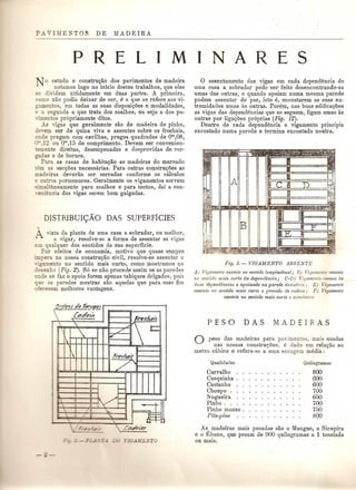 PRE L I M I N A R' E S 
o estudo e constru<}ao dos pavimentos de madeira 
notamos logo no inicio destes trabalhos, que eles 
se dividem nltidamente em duas partes. A primeira, 
como nao podia deixar de ser, e a que se refere aos vi-gamentos, 
em todas as suas disposiQoes e modalidades, 
e a segunda a que trata dos soalhos, ou seja ados pa-nmentos 
propriamente ditos. 
As vigas que geralmente sac de madeira de pinho, 
de,em ser de quina viva e assentes sobre os frechais, 
onde pregam com cavilhas, pregos quadrados de om,08, 
12 ou om,15 de comprimento. Devem ser convenien-emente 
direitas, desempenadas e desprovidas de ver- 
ITadas e de bornes. 
Para as casas de habita<;ao as madeiras do mercado 
em as secQlJes necessarias. Para outras constru<;lJes as 
madeiras devedio ser serradas conforme os calculos 
e outros pormenores. Geralmente os vigamentos servem 
sllnult~neamente para soalhos e para tectos, dai a con- 
,eniencia das vigas serem bem galgadas. 
DISTRIBUIc;XO DAS SUPERFICIES 
vista da planta de uma casa a sobradar, ou melhor, 
a vigar, resolve-se a forma de assentar as vigas 
em qualquer dos sentidos da sua 8uperficie. 
POI' efeitos de economia, motivo que quase sempre 
impera na nossa constru<;ao civil, resolve-se ass ental' 0 
'gamento no sentido mais curto, como mostramos no 
deseDho (Fig. 2). S6 se nao procede assim se as paredes 
oude se faz 0 apoio forem apenas tabiques delgados, pois 
ue as paredes mestras sac aquelas que para esse fim 
ofere cern melhores vantagens. 
Ore/eM dp Ml'tlf!pr ' 
 Ct:u::/ela Freeluri,t 
    t= ./ 
 ~ 
 Tr~dt:Ti.r 
/' 
I --- I V:--- r' -:; I ~ IJ I-- .: .. 
i j '- .1.1•=;::: ' 
" - 
o assentamento das vigas em cad a dependencia de 
uma casa a sobradar pode ser feito desencontrando-as 
umas das outras, e quando apoiam numa mesma parede 
podem assentar de par, isto e, encostarem as suas ex-tremidades 
umas as outras. Porem, nas boasedifica<;lJes 
as vigas das dependencias que se seguem, ligam umas as 
outras pOl' liga<;lJes pr6prias (Fig. 12). 
Dentro de cada dependencia 0 vigamento principia 
encostado numa parede e termina encostado noutra. 
Fig. 3. - VIGAlvIENTG ABSENTE 
A) Vigamento assente no sentidolongitudinal; B) Vigamenlo assente 
no sentido mais ClWto da dependencia; C-D) Vigamento comum as 
dlias dependeneias e apoiando na parede divisoria; E) Vigamento 
assente no sentido mais curto e provido de eadeia; PJ- Vigamento 
aBsente no sentido mais ew'to e econ&nico 
o peso das madeiras para pavimento , mais usadas 
nas nossas construp,oes, e dado em re1aQao ao 
metro cabico e refere-sea uma seca-gem media: 
Qualidades 
Carvalho 
Casquinha . 
Castanho 
Choupo . 
Nogueira 
Pinho .. 
Pinho manso . 
Pits-pine 
800 
600 
600 
700 
650 
700 
750 
800 
As, madeiras mais pesadas sac 0 Mangue, a Sicupira 
e 0 Ebano, que pesam de 900 quilogramas a 1tonelada 
ou mais. 
 