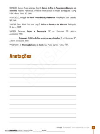 Aula 09  Fundamentos Sócio-filosóficos da Educação 19
Anotações
MOREIRA, Carmen Tereza Velanga. (Coord). Estado da Arte da Pesquisa em Educação em
Rondônia. Relatório Parcial das Atividades Desenvolvidas no Projeto de Pesquisa - CNPq/
PIBIC - Porto Velho, RO: 2005.
PERRENOUD, Philippe. Dez novas competências para ensinar. Porto Alegre: Artes Medicas,
RS, 2000.
SANTOS, Santa Marli Pires dos (org).O lúdico na formação do educador. Petrópolis,
Rj: Vozes, 1997. 
SAVIANI, Demerval. Escola e Democracia. 36ª ed. Campinas, SP: Autores
Associados, 2003.
__________ Pedagogia Histórico-Crítica: primeiras aproximações. 8ª ed. Campinas, SP:
Autores Associados, 2003.
VYGOTSKY, L S. A Formação Social da Mente. São Paulo: Martins Fontes, 1991.
REVISÃO
Material APROVADO (conteúdo e imagens) Data: ___/___/___ Nome:______________________
 