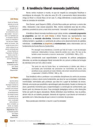 Aula 09  Fundamentos Sócio-filosóficos da Educação
2.  A tendência liberal renovada (subtítulo)
Novos ventos mudaram o mundo, no que diz respeito às concepções filosóficas e
sociológicas da educação. Por volta dos anos 20 e 30, o pensamento liberal democrático
chega ao Brasil e à Escola Nova (re-ver aula 7), chega defendendo a escola pública para
todas as camadas da sociedade.
Para Saviani, apud Gasparin (2005), a Escola Nova acaba por aprimorar o ensino das
elites, rebaixando o das classes populares. Mas, mesmo recebendo esse tipo de crítica,
podemos considerá-la como o mais forte movimento “renovador” da educação brasileira.
A tendência liberal renovada manifesta-se por várias versões: a renovada progressista
ou pragmática, que tem em Jonh Dewey e Anísio Teixeira seu representantes mais
significativos; a renovada não-diretiva, fortemente inspirada em Carl Rogers, o qual
enfatiza também a igualdade e o sentimento de cultura como desenvolvimento de aptidões
individuais; a culturalistas; a piagetiana; a montessoriana; todos relacionadas com os
fundamentos da Escola Nova ou Escola Ativa.
Por educação nova entendemos a corrente que trata de mudar o rumo da educação
tradicional, intelectualista e livresca, dando-lhe sentido vivo e ativo. Por isso se deu
também a esse movimento o nome de `escola ativa´” (LUZURIAGA, 1980, p. 227).
Enfim, considerando suas especificidades e propostas de práticas pedagógicas
diferentes, as versões da pedagogia liberal renovada têm em comum a defesa da formação
do indivíduo como ser livre, ativo e social.
“Do ponto de vista da Escola Nova, os conhecimentos já obtidos pela ciência e
acumulados pela humanidade não precisariam ser transmitidos aos alunos, pois
acreditava-se que, passando por esses métodos, eles seriam naturalmente encontrados
e organizados” (FUSARI e FERRAZ, 1992, p. 28).
Essa tendência retira o professor e os conteúdos disciplinares do centro do processo
pedagógico e coloca o aluno como fundamental, que deve ter sua curiosidade, criatividade,
inventividade, estimulados pelo professor, que deve ter o papel de facilitador do ensino.
Defende uma escola que possibilite a aprendizagem pela descoberta, focada no interesse do
aluno, garantindo momentos para a experimentação e a construção do conhecimento, que
devem partir do interesse do aluno. Essa concepção pedagógica sofreu e sofre distorções
fortes por parte de alguns educadores. Muitos defendiam essa tendência, mas na prática,
abriam mão de um trabalho planejado, deixando de organizar o que deveria ser ensinado e
aprendido com a falsa desculpa de que o aluno é o condutor do processo.
Nova parada para relembrar e resumir o que foi estudado:
Jonh Dewey
Doutor em Filosofia,
defendia ser de vital
importância que a
educação não se
restringisse ao ensino
do conhecimento como
algo acabado – mas que o
saber e as habilidades que
os estudantes adquirem
possam ser integrados à
sua vida como cidadão,
pessoa, ser humano. Esta
junção do ensino com a
prática cotidiana foi sua
grande contribuição para
a Escola Filosófica do
Pragmatismo. No Brasil,
desde os anos 30, o
educador Anísio Teixeira,
sob forte influência de
suas ideias.
Disponível em: http://
pt.wikipedia.org/wiki/
John_Dewey
Acesso em:
30agosto/2007.
Carl Rogers
Sua linha teórica
é conhecida como
Abordagem Centrada na
Pessoa. Defendia três
condições como eficazes
como instrumento
de aperfeiçoamento
da condição humana
em qualquer tipo de
relacionamento tais
como: na educação
entre professor e
aluno, no trabalho, na
família, nas relações
interpessoais em geral.
Disponível em: http://
pt.wikipedia.org/wiki/
Carl_Rogers
Acesso em:
30agosto/2007.
REVISÃO
Material APROVADO (conteúdo e imagens) Data: ___/___/___ Nome:______________________
 