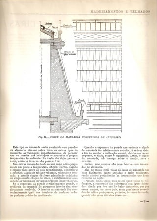 ----1 
-'------------'----, 
::==-':.-::..~-:..-~~~-:=':"'"-=-"'~--..=:'-=·~"""':-.==.:::.t 
I 
-., ---,------,-=-------"'-,-,---,-:-,:~ ___ '_"-..7:..- " _ _.=::.:::;;.--::.. -=~_•.......~;: 
Este tipo de mansarda assim construido com paredes 
de alvenaria, oferece sobre todos os outros tipos de 
mansarda as vantagens importantissimas, de permitir 
que no interior das babitac;oes se mantenha a propria 
temperatura do ambiente. No verao nao deixa passar 0 
calor, como no inverno nao passa 0 frio. 
Ras outras mansarda.s tanto 0 calor como a frio prej n· 
dicam urn pouco a temperatura interior. Porem, quando 
o espac;o vazio entre os dais revestimentos, 0 interior e 
o exterior, aquele de tabique rebocado, esbo~ado e estu-cado, 
e esta de chapas de ferro galvanizado ondulauas 
on simplesmente chapas de zinco, e relati'amento hOJJi, 
impede-se tambem de certa maneira esses inconycnioilles. 
'e a espessura da parede e relativamell'te grandt" 0 
problema da prumada do paramento interior fica com- 
Ie mento resolvido. 0 interior da mansarda fica con- 
" 'en emente igual aos interiores de qn:llqllor :mdur 
ual uer predio d rendimento. 
Quando a espessura da parede que sustonta 0 alc;ado 
da mansarda for relativamente estreita, ju. so tern visto, 
a fim de manter a inclinac;ao normal, dar-lhe urn recno, 
pequeno, e claro, sobre 0 vigamento. Assim, 0 alc;ado 
da mansarda, nao avanc;a sobre a cornija, para 0 
exterior. 
Porem, este recurso nao deve fazor-se com man at-das 
de alvenaria. 
Mas de modo geral todas as casas de mansarda sao 
boas habitac;oes, muito ul'ejudas e muito soallien a~. 
sendo apems pl'ejudicadas as dependencia que fic' 
tlxJlostas no norte. 
J )Ul':t1lte mnito tempo IlS01l-S0 em (Illase tade 
fica~oes, a constrn~uo das coberturas com agua-das. 
dando pOI' isso azo as belas mam'a das, 
esses te111pos, no nosso pais, eram gera~me -e 
(hs de tel bas portuguesn', pintada a "eze-' 
quanJo nao el'am "idrad' de a cor. 
 