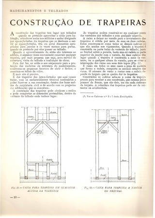 co 
: con- ru<:ao das trapeiras tern lugar nos telhados 
quando se pretende aproveitar 0 s6tao para ha- 
. a~~0, criando-se assim nos eclificios 0 andar designado 
or agu 'jurtadas. As trapeiras que se destinam a ser- 
;ir 35 aguasjurtadas, tern ('m geral dimensues apro-rindas 
para janelas e as vezes mesmo para porta~, 
quando se pretende pOI' elas passar ao telhado. 
Quando 0 aproveitamento do s6tao nao interessa ao 
edificio, e algumas yezes conveniente construir qualquer 
apeira, pOl' mais pequena que seja, para servi<;o da 
cobertura, visita do telbado e realizaC;ltOde obras. 
Para dar luz ao s6Uio e seu arejamento para a pro-ec<; 
ao das madeiras da estrutura do madeiramento, 
constroem-se pequenas lucarl1as de abrir e fechar, e 
3,:sentam-se telhas de vidro. 
~ mais nao e preciso. 
B das trapeiras das :'tguas-furta<las que aqui vamos 
tratar, com os esclarecimentos tecnicos necessarios a 
poder fazer-se a sua constru<;ao, dentro dos bons mol-des 
cIa carpintaria civil e de acordo com os projectos 
das edifica<;ues qne as concehem. 
A constru<:ao das trapeiras pode oheJecer a estilos 
e pode comportar [IS dimensoes pretendidas, dentro da 
...-ertente do telhado onde tenbam lugar. 
rr<"chp! 
~ Yif ,d'i,:: 7'ZR 
I , i" - - . . - - - - - .. - - - - - - r . - - - - - - - - - - - ... - -j 
-i. 'J. - C.llXA PARA TflA.PEmA )<.'.11 QUALQUER 
ALTURA DA rLETLS'1'E 
DE TRAPEIRA 
As trapeiras podem construir-so em qualquer 0--: 
das vertentes dos telhados e com qualquer aspec o. 
A caixa a deixar no varedo para 0 arvoramento 
trapeirl1s e obtida pOl' meio de uma au duas cade' --. 
Estas constroem-se como todas as demais cadeias 
que suo usadas nos vigamentos. Quando a trap' _ - 
construida na partebaixa da vertente do telhado, j 
ao frechal sobre a parede, basta uma 86 cadeia na 
superior da junc:ao com a varedo. As duas cadeias -C-. 
lugar quando a trapeira e construida a meio da 
tente, ou It qualquer altura do varedo, para se ob-c_ 
interrup<;ao das varas nos seus dais topos (Fig. 12 . 
E como em todos as seus casos a pe<;a de made:_ 
que forma a cadeia, comporta as mesmas secQoes 
varas. 0 numero de varas a cortar com a cadeia 
]Jende da la.rgura que se queim. dar ttS trapeiras. 
Construidas as cadeias acba-se a caixa da trape' 
prouta para receber a sua constru<:ao, que corne~a pelos 
prumos da frente, que sao dois, urn em cada extrema 
da larguru. A cobertllra das trapeiras pode sel' de ver-tentes 
Oll arredonc1ac1a. 
_.-'":::-_-.'rT-' -- .. 
I - 
I 
I I ! f(,.,.·X,!, 
t:-·.J?~:~--;:2J Wi1 ~ 
r· - . - - .. i'- -~..- -.- 'j 
I?i~. 13.- CAIXA PARA TRAPEIflA A .X. "CEil 
DO FRECHAL 
 