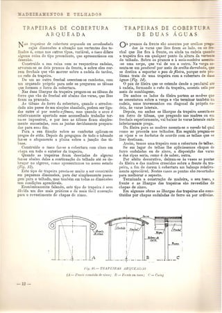 ~-PEl S D E COB ERT U RA 
ARQUEADA 
..I. ti'ape;iras de cobertura a/'queada ou arredondada 
cujas dimensoes e situar;ao nas vertentes dos te-lhados 
e, como nos outros tipos, variavel, 0 toseo difere 
alguma coisa do tipo precedente, que apresentamos em 
desenho. 
Construida a sua caixa com as respectivas cadeias, 
arYoram-se os dois prumos da frente, e sobre eles cor-rem 
frE'chais que vao morrer sobre a cadeia do tardoz, 
no Tabo da trapeira. 
De urn ao outro frechal assentam-se cambotas, com 
urn arqueado pr6prio para nele se l)regarem as tabuas 
que formam 0 forro da cobertura. 
Nas duas ilhargas da trapeira pregam-se as tabuas de 
forro que vito do frechal ate abaixo das varas, que lhes 
ficam na prumada. 
As tabuas do forro da cobertura, quando 0 arredon-dado 
Da.Opasse de urn simples abaulado, podem ser liga-das 
entre si pOI' maclzo-ejemea, mas quando 0 arco e 
relativamente apertado esse aconselhado trabalho tor-na- 
se impossivel, e pOl' isso as tabuas ficam simples-mente 
encostadas, com as juntas devidamente prepara-das 
para ess,;;,fim. 
Para a sua fixat;ao sobre as cambotas aplicam-se 
pregos de setia. Depois da pregagem de todo 0 tabuado 
faz-se 0 afagamento a p]nina sobre a junt;aO das ta-buns. 
Constrllido 0 toseo faz-se a cobertllra com zinco em 
chapa em todo 0 exterior da trapeira. 
Quando as trapeiras ficam desviadas do a]geroz 
faz-se abnixo delas a continua~a.o do telhado ate se de-brll<: 
nr no a]geroz, como apresentamos no nos so estudo 
(Fi,r;. 13). 
Este tipo de trapeira presta-se muito a ser constl'uldo 
em pequenas dimensoes, para dar simplesmente passa-gem 
para 0 telhado, mas tamMm em todas as dimensoes 
tern condir;ues apreciaveis. 
Economicamente falando, este tipo de trapeil'a 6 sem 
duvida urn dos mais pr[lticos e de mais f,lcil exeeu~ao 
para 0 revestimento de chapas de zinco. 
TRAPEIRA 
DE D U 
DE 
S 
COB 
G as prumos da frente sao assentes pOl' orelh _ 
das as varas que Ihes ficam ao lado, ou ~ 
chal que Ihe fica a frente, ou ainda na cadeia _ -- 
a trapeira fica em qualquer ponto da altura da ,e1 - - 
do telhado. Sobre os prumos e a meia-madeh·a a.s 
-se uma verga, que vai de urn a outro. Na ver . - 
senta·se urn pendttral pOl' meio de orelha de1'1'abada _~= 
se destina a suportar 0 pau defileira, porque es e _~- 
blema trata de uma trapeira com a cobertura de 
{.guas (Fig. 14). o pau de fileira que se estende desde 0 pendur 
a cadeia, formando 0 1·abo da trapeira, assenta nela 
meio de samblagens. 
De ambos os lados da fileira partem as madres q - 
se assentaram sobre a verga e vao terminal' tambem 
cadeia, nuns travessanhos em diagonal da propria c - 
deia, as varas laterais. 
Depois, em ambas as ilhargas da trapeira assenta·sa 
urn forro de tabuas, que pregando nas madres ou e 
frechais superiormente, vai baixar as varas laterais onde 
inferiormente prega. 
Da fileira para as madras assenta·se 0 varedo tal qu 
como se procede nos telhados. Em seguida pregam·se 
as 1'ipas e os bal'bato8 de acordo com as tellias que se 
lhes destinam. 
Assim, temos uma trapeira com a cobertllra de telhas. 
Se em lugar de telhas the apllc:issemos chapas de 
ferro onduladas ou de zinco, a disposic;ao das varas 
e das rip as seria, como e de saber, outra. 
POI' efeito decorativo, deixam-se as ve2es as pontas 
da fileira e das madres crescidas sobre a frente da tra-peira, 
a nm de darero ~t cobertura um balan<,;orelativa-mente 
apreciuvel. Nestes casos as pontas SaGrecortadas 
para melhorar 0 aspecto. 
Terminada a constru<;{ao de madeira, ° seu tosco, a 
frente e as ilhargas das trapeiras sao revestidas de 
chapas de zinco. . 
Em algumas obras as ilhargas das trapeiras sao cons-titnidas 
pOl' chapas onduladas de ferro ou pOI' ard6sias. 
I 
i" 
.L._.-4--_._- A 
I 
I 
I,: ._._.4--_._- 
 