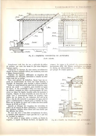 I 
I.I 
I 
Fif]. 17.-TBAPEIRA COlVSTRUiDA DE A.LVElVARIA 
(Lado c A.11'ado) 
Actuallllente esta fora de uso a aplica<;lio de telba:> 
de ardosia, que lllais nuo eram do que Ulllas delgada:> 
laminas negras. 
Usaram-se bit dezenas de anos nestes re'estimentos 
chapas de ferro imitando telhas, em caneluras, mas com 
o tempo desapareceram. 
'rambem em algumas edifica~oes as trapeiras sao 
construidas pOI' tabiques, rebocados e caiados au estLl-cados 
com cor na massa. 
Para esse genero de trabalhos, faz-so logo em 80- 
guida ao assentamento do forro nas faces laterais, a 
aposic:ao de fasquiado para receber 0 reboco exterior. 
Sobre as varas laterais de cad a lado da trapeira, cons-tr6i- 
se urn canal - 0 agniei1'o, para receber as {Lguas 
ua chuva. A sua construc;ii.o e feita com uma ripa, das 
de telhado, pregada em todo 0 prolongamento da vura, 
sobre os topos do ripado, fazendo calha de encontro a 
trapeira. Depois de bem revestido ue zinco fica em li-ga<.; 
ao com 0 revestimento lateral da trapeira; uma 
umpla aba da chapa da sua cobortura fica sob as te-lhas, 
a fim de nno permitir a passagem da agua pluvial 
para 0 madeiramento e depois para 0 interior da casa. 
Essa aba ou fralda de zinco sob a telha nao cleve mediI' 
menos de OIll,25 ou OIll,35. 
Quando as ilhargas das trapeiras sao revestidas de 
telhas ou de chapas de ferro onduladas, 0 revestimento 
dos aguieiros tambam deixa desse lado uma fralda que 
fica debaixo das telhas. 
S6 com urn born e bem feito revestimento de zinco, 
o aguieiro pode suportar a agua que the cai e que tem 
de conduzir ao algeroz . 
. 0 vao sobre ,a verga entre 0 varedo, nl1 frente da 
trapeira, e tapado de tabuas de forro. As liga<;oes dos 
prumos, da verga e do peitoril ~b.o apre:"'=.- 
pormenores (Fig. 14). Nestas samblagen~ 
os dentes, as metas-1I1adeinlS e as orelhu<!; - _ -= - 
pOI' pregos de sec<;ao quadrada. 
 