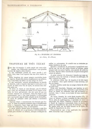 TRAPEIRAS DE TRES AGUAS 
ESTE tipo do trape~ra. e muito usa~a llas casas sola-rengas, 
nas edrfi.ca~oes pomballllas 0 nos gran des 
imoyeis de aspecto ultra-classico. 
l;- su?- constru~uo pm'ece um tanto pesada it pri-m81ra. 
vIsta, mas 0 seu aspeeto tem urn certo cunha ar-tistico. 
Estas trapeiras S~to.guase sempre construldas junto 
do algeroz, ficando-lhe abaixo simplesmento urn esharro, 
que e uma. fiada. de telbas ou uma cbapa de zinco. 
A sua constru<;ao nssenta principalmente na parede 
da facbada, onde a trapeira tern lugar e onde para 0 seu 
al<;i1dose eleva uma vez de tijolo, ou mesmo Ullla sim-ples 
meia-vez, 
Os lados ou sejam as suas illwrgas, que do telhado 
para cima sac revestidas de telhas au do chapas ondu-ladas 
de ferro galvanizado, nao sac mais do que UllS 
frontais assentes no pavimento. Para dar lugar a este 
assentamento com 0 seu peso pr6prio, e conveniente 
qne 0 pavimento seja de betao armado ou de abobadilba, 
ou ninda de qualquer outro que ofere<;a a necessaria 
resisten cia. 
Algumas vezes 0 assentamento dos frontais que for-mam 
os lados da trapeira assentam pura e simplesmente 
sobre 0 vigamento, cujas vigas qua ficam nessns pru-madas 
sao refor<;adas, como e conveniente. 
A; parte inferior desses lados ou ilhargas, a que fica 
abaJxo do telhado ate ao pavimento, e devidamente fas-q 
'ada para receber os rebocos, esto~os e estuql1es em 
ambos os paramentos, de acordo com as restailtes pa-redes 
interiores cia casa. 
Quando a resistencia do pavimento e apreciitvel cons~ 
tr6i-se em. vez de um v:ul&,arfrontal au tabique, quase 
sempre mms ou menos hgmro, uma parede de ll1eia-vez 
de tijolo, ficando desta manoira um conjunto homoO'eneo 
acima do telhado. 0 
A parte exterior de alvenaria e tratada nos seus pa-ramentos 
como for tratada a facbada da edificaQao, de 
cujo conjl1nto faz parte. 
A cobertura deste tipo de trapeira e de tres aguas 
ou vertentes: dUelSaguas mestras e uma tacani~a, que 
fica de frente. 
E mais, tambem neste tipo se exige 0 beiral de telhas 
de meia-cana. 
Feita esta descri<;uo, frisamos que tambem se pode 
aplicar 0 sistema de duas vertentes, e que tambem pode 
leval' na frente da cobertum uma aba ou testeira re-cortada. 
lsto, e claro, se se tratar de uma constru ':_ 
pitoresca. 
No nosso desenho do corte desta trapeira (Fig . .:.: 
veem os leitores a forma completa da sua constr - 
Ve se alem do madeirameuto, a serrafado do teet c 
disposi<;uo das telhas. 'l'ambem a liga<;uo do pa .~:::-- a frente da trapeira e executada, como se pra~ - 
geml nas dependencias das casas de habita~ao, 
da janela pode ser de betao armado ou de .. 
pende da importancia da obra. 
Compreende-se que a' boa qualidade do 
deve concordar com 0 conjunto. 
 