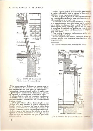 .;-==-~~ 
. , I 
~: i 
~ 
Fif] .. 9. - CORTE DE MANSARDA 
(Vendo-se os tubos de queda e 0 algeroz) 
Tudo 0 que acabamos de descrever passa-se com to-das 
as coberturas de mansarda. Os diametros destes 
tubos de queda sao em geral de om,08 interiormente. 
A cambota e todos os demais motivos de madeira que 
nn parte superior ou coroamento da mansarda existem, 
sao em todos os casos forrados de chapas de zinco. o algeroz inferior pode ser construido em cimento, 
com telhCles, ou em chapa de zinco, se a estrutura da 
cornija onde assenta for executada par sistl'ma diferente 
do nosso estudo. 
Aqui 86 apresentamos a forma da construt;ao, as suas 
-:U"'antes e os seus materiais, a questao arquitect6nica 
depende sempre do projecto da obra, e a faha deste 
recorrem os construtores ao melhor aproveitamento de 
'-oJ me e da especie, dentro dos ensinamentos colhidos. 
Sobre a uarda do algeroz do telhado, 0 que fica 
erial' empre aconselhin-el a coloca<;ao de uma 
e de ferro de resguardo da qual se pode tirar 
e 'or ',0. 
Sobre 0 algeroz inferior, a da mansarda, nem se-~ - 
a grade e necessaria. Aqui a efeito e 86 de 0 - 
utilidade e pouca ou, mesmo, nenhuma. 
Os vaos de portas e janelas a abrir nestas ma " ~ 
sac construfdos em alvenaria, mais propriamente e= - 
jolo que pode ser a t/2 ou 1 vez . 
As ilhargas podem tambem ser revestidas de 
e as guarnecimentos dos vaos podem ser de ca= . 
ou de tijolo ou cimento. Dma verga ('*) de be-- 
mado suporta toda a constru<;ii.o que Ihe fica pOl' 
A cobertura da saliencia ou sacada dos vaos, e -- 
com telhas e pode ser de beiral contornado ou er _ 
quer outra forma. 
Dma especie de pequeno madeiramento facili"" =-- 
pequeno telhado de beiral. 
Debaixo do peitoril fica assente a fiada de telh~. - 
completo acordo com 0 restante revestimento de :-- 
a agt(a dobrada. 
 