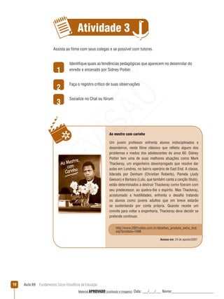 Aula 09  Fundamentos Sócio-filosóficos da Educação10
Atividade 3
1
2
3
Assista ao filme com seus colegas e se possível com tutores.
Identifique quais as tendências pedagógicas que aparecem no desenrolar do
enredo e encenado por Sidney Poitier.
Faça o registro crítico de suas observações
Socialize no Chat ou fórum
Ao mestre com carinho
Um jovem professor enfrenta alunos indisciplinados e
desordeiros, neste filme clássico que refletiu alguns dos
problemas e medos dos adolescentes do anos 60. Sidney
Poitier tem uma de suas melhores atuações como Mark
Thackeray, um engenheiro desempregado que resolve dar
aulas em Londres, no bairro operário de East End. A classe,
liderada por Denham (Christian Roberts), Pamela (Judy
Geeson) e Barbara (Lulu, que também canta a canção título),
estão determinados a destruir Thackeray como fizeram com
seu predecessor, ao quebra-lhe o espírito. Mas Thackeray,
acostumado a hostilidades, enfrenta o desafio tratando
os alunos como jovens adultos que em breve estarão
se sustentando por conta própria. Quando recebe um
convite para voltar a engenharia, Thackeray deve decidir se
pretende continuar.
Acesso em: 24 de agosto/2007
http://www.2001video.com.br/detalhes_produto_extra_dvd.
asp?produto=1698
REVISÃO
Material APROVADO (conteúdo e imagens) Data: ___/___/___ Nome:______________________
 