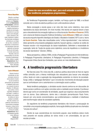 Aula 09  Fundamentos Sócio-filosóficos da Educação12
Vamos dar uma ancoradinha aqui, para você entender o contexto
das tendências pedagógicas progressistas...
As Tendências Progressistas surgem, também, na França a partir de 1968, e no Brasil
coincide com o início da abertura política e com a efervescência cultural.
Nesta concepção a escola passa a ser vista não mais como redentora, mas como
reprodutora da classe dominante. Em nível mundial, três teorias em especial deram a base
para o desvelamento da concepção ingênua e a-crítica da escola: Bourdieu e Passeron (1970)
com a teoria do Sistema enquanto Violência Simbólica; Louis Althusser (1968) com a teoria
da escola enquanto Aparelho Ideológico do Estado; e Baudelot e Establet (1971) com a teoria
da Escola Dualista. Todas elas classificadas como “crítico-reprodutivistas”, mas nenhuma
delas apresenta uma proposta pedagógica explicita, buscam apenas, a explicar as razões do
fracasso escolar e da marginalização da classe trabalhadora. Defendem a necessidade de
superação, tanto da “ilusão da escola como redentora, como da impotência e o imobilismo
da escola reprodutora” (Saviani, 2003a).
Nessa perspectiva, Libâneo (1994), divide a Pedagogia Progressista em três tendências:
A Pedagogia Progressista Libertadora, A Pedagogia Progressista Libertária, A Pedagogia
Progressista Crítico-Social dos Conteúdos, que vamos ver mais detalhadamente.
4.  A tendência progressista libertadora
No final dos anos 70 e início dos 80, a abertura política decorrente do final do regime
militar coincidiu com a intensa mobilização dos educadores para buscar uma educação
crítica, tendo em vista a superação das desigualdades existentes no interior da sociedade.
Surge, então a “pedagogia libertadora” que é oriunda dos movimentos de educação popular
que se confrontavam com o autoritarismo e a dominação social e política.
Nesta tendência pedagógica, a atividade escolar deveria centrar-se em discussões de
temas sociais e políticos e em ações concretas sobre a realidade social imediata. O professor
deveria agir como um coordenador de atividades, aquele que organiza e atua conjuntamente
com os alunos. Seus defensores, dentre eles o educador pernambucano Paulo Freire,
lutavam por uma escola conscientizadora, que problematizasse a realidade e trabalhasse
pela transformação radical da sociedade capitalista.
Os seguidores da tendência progressista libertadora não tiveram a preocupação de
consolidar uma proposta pedagógica explícita, havia opção didática já aplicada nos chamados
“círculos de cultura”.
Devido às suas características de movimento popular, essa tendência esteve muito
mais presente em escolas públicas de vários níveis e em universidades, do que em
escolas privadas.
Pierre Bourdieu
Filósofo e sociólogo
francês escreveu em
parceria com Passeron,
a obra La Reproduction
(A Reprodução), publicada
em 1970. Desenvolveram
trabalhos abordando a
questão da dominação,
discutindo em sua obra
temas como educação,
cultura, literatura, arte,
mídia, lingüística e política.
Sua discussão sociológica
centralizou-se, ao longo
de sua obra, na tarefa de
desvendar os mecanismos
da reprodução social que
legitimam as diversas
formas de dominação.
O mundo social, para
Bourdieu, deve ser
compreendido à luz de três
conceitos fundamentais:
campo, habitus e capital.
Disponível em: http://
pt.wikipedia.org/wiki/
Pierre_Bourdieu
Acesso em: 30agosto/2007.
Louis Althusser
Filósofo francês,é
considerado um dos
principais nomes do
estruturalismo francês
(é uma corrente de
pensamento que apreende
a realidade social como
um conjunto formal de
relações). Foi Althusser
que cunhou o termo
“aparelhos ideológicos
de Estado” e analisou a
ideologia como espécie
de prática em toda e
qualquer sociedade.
Para ele a escola é um
poderoso instrumento de
transmissão da ideologia
burguesa, e dessa forma
um aparelho ideológico
a serviço do estado.
Disponível em: http://
pt.wikipedia.org/wiki/
Louis_Althusser
Acesso em: 
30agosto/2007.
REVISÃO
Material APROVADO (conteúdo e imagens) Data: ___/___/___ Nome:______________________
 