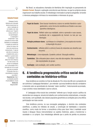 Aula 09  Fundamentos Sócio-filosóficos da Educação14
No Brasil, os educadores chamados de libertários têm inspiração no pensamento de
Celestin Freinet. Buscam a aplicação concreta de suas técnicas, na qual os próprios alunos
organizavam seu trabalho escolar. A metodologia vivenciada é a própria autogestão, tornando
o interesse pedagógico intrínseco às necessidades e interesses do grupo.
Papel da Escola: Deve buscar transforma o aluno no sentido libertário e auto-
gestionário, como forma de resistência ao Estado e aos seus
aparelhos ideológicos;
Papel do aluno: Refletir sobre sua realidade, sobre a opressão e suas causas,
resultando daí o engajamento do homem na luta por sua
libertação;
Relação professor-aluno: o professor é o conselheiro, uma espécie de monitor
à disposição do aluno;
Conhecimento: reflexão sobre a cultura e busca de respostas aos desafios que
encontra
Metodologia:  Livre-expressão. Contexto cultural. Educação estética;
Conteúdos: São colocados para o aluno, mas não são exigidos. São resultantes
das necessidades do grupo;
Avaliação:  auto-avaliação, sem caráter punitivo.
Celestin Freinet
Pedagogo francês,
defendia que a educação
deveria proporcionar ao
aluno a realização de
um trabalho real, onde
enfocava que “ninguém
avança sozinho em
sua aprendizagem,
a cooperação é
fundamental”. Suas
propostas de ensino estão
baseadas em investigações
a respeito da maneira de
pensar da criança e de
como ela construía seu
conhecimento. “A sala de
aula deve ser prazerosa
e bastante ativa, pois o
trabalho é o grande motor
da pedagogia”. Suas
idéias tem forte influência
nos dias autuais, isto
porque sua pedagogia
traz a preocupação com a
formação de um ser social
que atua no presente.
“O Educador deve ter a
sensibilidade de atualizar
sua prática”.
Disponível em: http://
pt.wikipedia.org/wiki/
C%C3%A9lestin_Freinet
Acesso em:
30agosto/2007.
6. A tendência progressista crítico social dos
conteúdos ou histórico-crítica
Essa tendência se constitui no final da década de 70 e início dos 80 com o propósito de
ser contrária à “pedagogia libertadora”, por entender que essa tendência não dá o verdadeiro
e merecido valor ao aprendizado do chamado “saber científico”, historicamente acumulado,
e que constitui nosso identidade e acervo cultural,
A “pedagogia crítico-social dos conteúdos” defende que a função social e política da
escola deve ser assegurar, através do trabalho com conhecimentos sistematizado, a inserção
nas escolas, com qualidade, das classes populares garantindo as condições para uma efetiva
participação nas lutas sociais.
Esta tendência prioriza, na sua concepção pedagógica, o domínio dos conteúdos
científicos, a prática de métodos de estudo, a construção de habilidades e raciocínio
científico, como modo de formar a consciência crítica para fazer frete à realidade social
injusta e desigual. Busca instrumentalizar os sujeitos históricos, aptos a transformar a
sociedade e a si próprio. Sua metodologia defende que o ponto de partida no processo
REVISÃO
Material APROVADO (conteúdo e imagens) Data: ___/___/___ Nome:______________________
 