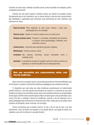 Aula 09  Fundamentos Sócio-filosóficos da Educação 15
formativo do aluno seja a reflexão da prática social, ponto de partida e de chegada, porém,
embasada teoricamente.
Entende que não basta repassar conteúdo escolar que aborde às questões sociais.
Complementa que se faz necessário, que os alunos tenham o domínio dos conhecimentos,
das habilidades e capacidades para interpretar suas experiências de vida e defender seus
interesses de classe.
Papel da Escola: Parte integrante do todo social. Prepara o aluno para
participação ativa na sociedade;
Papel do aluno:  Sujeito no mundo e situado como ser social, ativo;
Relação professor-aluno: Professor é autoridade competente que direciona
o processo ensino-aprendizagem. Mediador entre
conteúdos e alunos;
Conhecimento:  construído pela experiência pessoal e subjetiva;
Metodologia:  Contexto cultural e social;
Conteúdos: São culturais, universais, sempre reavaliados frente à
realidade social;
Avaliação: A experiência só pode ser julgada a partir de critérios internos do
organismo, os externos podem levar ao desajustamento.
Mais uma ancoradinha para compreendermos melhor cada
uma das tendências.
Agora você verá um quadro resumo, construído pela professora Terezinha Machado, que
irá lhe ajudar a visualizar as diferentes tendências pedagógicas que estudamos até aqui.
É importante que você saiba que estas tendências predominaram em determinado
período histórico, o que não significa que deixaram de coexistir no momento em que outra
tendência começava a ser difundida; pensar assim seria simplificar demais as complexidades
da educação, também estas caracterizações estão num plano geral e não aprofundado; pois,
como já foi dito, a intenção é discutir as tendências, situá-las a fim de relacionar com a
prática pedagógica dos professores no intuito de trazer rotas, mapas para a sua prática como
professor de Geografia, nesse momento, em formação.
Temos consciência que na prática mesmo, no dia a dia de sala de aula e de vida
profissional, o que vai definir sua atuação é a sua opção teórica, sua opção de classe, sua
cidadania, que você irá articular a sua ação docente.
REVISÃO
Material APROVADO (conteúdo e imagens) Data: ___/___/___ Nome:______________________
 