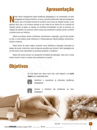 Aula 09  Fundamentos Sócio-filosóficos da Educação 
1
2
Apresentação
N
este trecho navegaremos pelas tendências pedagógicas e as implicações no fazer
pedagógico ao longo da história. Já vimos, durante as diferentes rotas que navegamos
juntos, que a formação humana se constitui numa trama de relações sociais, o que
significa dizer que o ser humano emerge no seu modo de ser dentro de um conjunto de
relações sociais: as ações, as reações, as condutas normatizadas, ou não, as censuras, as
relações de trabalho, de consumo, dentre outras que constituem a prática social e constitui
o homem como ser histórico.
Dentre as práticas sociais e históricas, encontramos a educação, seja do tipo escolar
ou não, e como prática social influencia e é influenciada por fatores políticos econômicos,
sociais e culturais.
Neste trecho de nossa viagem, tomando como referência a educação vivenciada no
espaço da escola, trataremos, aqui de algumas questões que cercam o fazer pedagógico de
um dos atores mais importantes no processo educativo: o professor.
Nesta rota vamos ancorar um pouquinho na história da educação, mais com a nossa
luneta mirando o fazer e o pensar dos professores na escola.
Objetivos
Ao final desta aula, dessa nona rota, você chegará a um porto
seguro com capacidade para:
Identificar e caracterizar as diferentes tendências
pedagógicas;
Analisar a influência das tendências no fazer
pedagógico.
REVISÃO
Material APROVADO (conteúdo e imagens) Data: ___/___/___ Nome:______________________
 