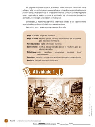 Aula 09  Fundamentos Sócio-filosóficos da Educação
Ao longo da história da educação, a tendência liberal tradicional, sofreu/sofre várias
críticas, a saber: os conhecimentos adquiridos fora da escola não eram considerados como
primeiro passo para a construção de novos conhecimentos, como um caminho importante
para a construção de saberes dotados de significado; era extremamente burocratizado
(conteúdos, memorização, provas) com normas rígidas.
Dentre todas, a maior crítica advém da ausência de sentido, já que o conhecimento
repassado não possuía/possui relação com a vida dos alunos.
Lançando a âncora para rever o que acabamos de estudar.
Fonte:fotodisponívelem:http://pwp.netcabo.pt/johny/gintonico/escola0.jpg
Acessoem:12julho2007.
Papel da Escola:  Preparar o intelectual;
Papel do aluno: Receptor passivo. Inserido em um mundo que irá conhecer
pelo repasse de informações;
Relação professor-aluno: autoridade e disciplina;
Conhecimento: Dedutivo. São apresentados apenas os resultados, para que
sejam armazenados;
Metodologia: aulas expositivas, comparações, exercícios, lições/
deveres de casa;
Conteúdos:  passados como verdades absolutas - separadas das experiências;
Avaliação:  centrada no produto do trabalho.
Atividade 1
REVISÃO
Material APROVADO (conteúdo e imagens) Data: ___/___/___ Nome:______________________
 