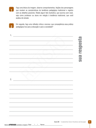 Aula 09  Fundamentos Sócio-filosóficos da Educação 
1
2
suaresposta
1.
2.
Faça uma leitura da imagem, observe comportamentos, feições dos personagens
que revelam as características da tendência pedagógica tradicional e registre
com os detalhes possíveis. Relate algum fato ilustrativo, que ocorreu com você,
seja como professor ou aluno em relação à tendência tradicional, que você
acabou de estudar.
Em seguida, faça uma reflexão critica e escreva: que conseqüência essa prática
pedagógica traz para a educação e para a sociedade?REVISÃO
Material APROVADO (conteúdo e imagens) Data: ___/___/___ Nome:______________________
 