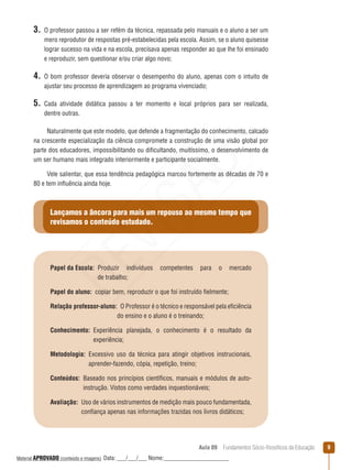 Aula 09  Fundamentos Sócio-filosóficos da Educação 
3. O professor passou a ser refém da técnica, repassada pelo manuais e o aluno a ser um
mero reprodutor de respostas pré-estabelecidas pela escola. Assim, se o aluno quisesse
lograr sucesso na vida e na escola, precisava apenas responder ao que lhe foi ensinado
e reproduzir, sem questionar e/ou criar algo novo;
4. O bom professor deveria observar o desempenho do aluno, apenas com o intuito de
ajustar seu processo de aprendizagem ao programa vivenciado;
5. Cada atividade didática passou a ter momento e local próprios para ser realizada,
dentre outras.
Naturalmente que este modelo, que defende a fragmentação do conhecimento, calcado
na crescente especialização da ciência compromete a construção de uma visão global por
parte dos educadores, impossibilitando ou dificultando, muitíssimo, o desenvolvimento de
um ser humano mais integrado interiormente e participante socialmente.
Vele salientar, que essa tendência pedagógica marcou fortemente as décadas de 70 e
80 e tem influência ainda hoje.
Lançamos a âncora para mais um repouso ao mesmo tempo que
revisamos o conteúdo estudado.
Papel da Escola: Produzir indivíduos competentes para o mercado
de trabalho;
Papel do aluno:  copiar bem, reproduzir o que foi instruído fielmente;
Relação professor-aluno: O Professor é o técnico e responsável pela eficiência
do ensino e o aluno é o treinando;
Conhecimento: Experiência planejada, o conhecimento é o resultado da
experiência;
Metodologia: Excessivo uso da técnica para atingir objetivos instrucionais,
aprender-fazendo, cópia, repetição, treino;
Conteúdos: Baseado nos princípios científicos, manuais e módulos de auto-
instrução. Vistos como verdades inquestionáveis;
Avaliação: Uso de vários instrumentos de medição mais pouco fundamentada,
confiança apenas nas informações trazidas nos livros didáticos;
REVISÃO
Material APROVADO (conteúdo e imagens) Data: ___/___/___ Nome:______________________
 