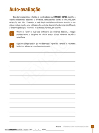 Aula 09  Fundamentos Sócio-filosóficos da Educação 17
1
2
Auto-avaliação
Essa é a hora da síntese refletida, da construção do seu DIÁRIO DE BORDO. Você fez a
viagem, leu os textos, respondeu às atividades, visitou os sites, assistiu ao filme, mas, com
certeza, foi mais além. Para saber se você atingiu os objetivos realize uma pesquisa na sua
cidade em duas escolas, uma pública e outra particular, do ensino fundamental, identificando
a tendência pedagógica vivenciada na prática do professor, em seguida:
Observe e registre o fazer dos professores (os materiais didáticos, a relação
professor-aluno, a disciplina em sala de aula) e outros elementos da prática
pedagógica;
Faça uma comparação do que foi observado e registrado e analise os resultados
tendo com referencial o que foi estudado nesta.
REVISÃO
Material APROVADO (conteúdo e imagens) Data: ___/___/___ Nome:______________________
 