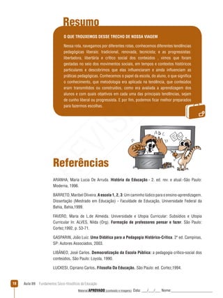 Aula 09  Fundamentos Sócio-filosóficos da Educação18
Resumo
O QUE TROUXEMOS DESSE TRECHO DE NOSSA VIAGEM
Nessa rota, navegamos por diferentes rotas, conhecemos diferentes tendências
pedagógicas liberais: tradicional, renovada, tecnicista; e as progressistas:
libertadora, libertária e crítico social dos conteúdos , vimos que foram
gestadas no seio dos movimentos sociais, em tempos e contextos históricos
particulares e descobrimos que elas influenciaram e ainda influenciam as
práticas pedagógicas. Conhecemos o papel da escola, do aluno, o que significa
o conhecimento, que metodologia era aplicada na tendência, que conteúdos
eram transmitidos ou construídos, como era avaliada a aprendizagem dos
alunos e com quais objetivos em cada uma das principais tendências, sejam
de cunho liberal ou progressista. E por fim, podemos ficar melhor preparados
para fazermos escolhas.
Referências
ARANHA, Maria Lucia De Arruda. História da Educação.- 2. ed. rev. e atual.-São Paulo:
Moderna, 1996. 
BARRETO, Maribel Oliveira. A escola 1, 2, 3: Um caminho lúdico para o ensino-aprendizagem.
Dissertação (Mestrado em Educação) - Faculdade de Educação, Universidade Federal da
Bahia, Bahia,1999.
FAVERO, Maria de L.de Almeida. Universidade e Utopia Curricular: Subsídios e Utopia
Curricular In: ALVES, Nilda (Org). Formação de professores pensar e fazer. São Paulo:
Cortez,1992, p. 53-71. 
GASPARIN, João Luiz. Uma Didática para a Pedagogia Histórico-Crítica. 2ª ed. Campinas,
SP: Autores Associados, 2003.
LIBÂNEO, José Carlos. Democratização da Escola Pública: a pedagogia crítico-social dos
conteúdos. São Paulo: Loyola, 1990.
LUCKESI, Cipriano Carlos. Filosofia Da Educação. São Paulo: ed. Cortez,1994.
REVISÃO
Material APROVADO (conteúdo e imagens) Data: ___/___/___ Nome:______________________
 
