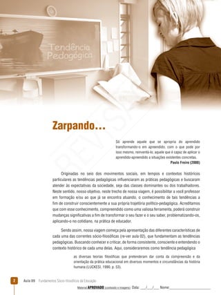 Aula 09  Fundamentos Sócio-filosóficos da Educação
Zarpando...
Só aprende aquele que se apropria do aprendido
transformando-o em apreendido, com o que pode por
isso mesmo, reinventá-lo; aquele que é capaz de aplicar o
aprendido-apreendido a situações existentes concretas.
Paulo Freire (2000)
Originadas no seio dos movimentos sociais, em tempos e contextos históricos
particulares as tendências pedagógicas influenciaram as práticas pedagógicas e buscaram
atender às expectativas da sociedade, seja das classes dominantes ou dos trabalhadores.
Neste sentido, nosso objetivo, neste trecho de nossa viagem, é possibilitar a você professor
em formação e/ou ao que já se encontra atuando, o conhecimento de tais tendências a
fim de construir conscientemente a sua própria trajetória político-pedagógica. Acreditamos
que com esse conhecimento, compreendido como uma valiosa ferramenta, poderá construir
mudanças significativas a fim de transformar o seu fazer e o seu saber, problematizando-os,
aplicando-o no cotidiano, na prática de educador.
Sendo assim, nossa viagem começa pela apresentação das diferentes características de
cada uma das correntes sócio-filosóficas (re-ver aula 02), que fundamentam as tendências
pedagógicas. Buscando conhecer e criticar, de forma consistente, consciente e entendendo o
contexto histórico de cada uma delas. Aqui, consideraremos como tendência pedagógica
as diversas teorias filosóficas que pretenderam dar conta da compreensão e da
orientação da prática educacional em diversos momentos e circunstâncias da história
humana (LUCKESI, 1990, p. 53).
REVISÃO
Material APROVADO (conteúdo e imagens) Data: ___/___/___ Nome:______________________
 