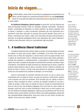 Aula 09  Fundamentos Sócio-filosóficos da Educação 
Início de viagem....
P
ara efeito didático, vamos dividir em dois blocos as pedagogias de características mais
liberais, que têm relação com o pensamento filosófico liberal e as mais progressistas.
Vamos ver os porquês dos adjetivos de cada pensamento ao longo desse nono trecho
de nossa viagem.
As Tendências Pedagógicas Liberais surgiram no século XIX, sob forte influência das
idéias da Revolução Francesa (1789), de “igualdade, liberdade, fraternidade”. Receberam
também, contribuições do liberalismo no mundo ocidental e do sistema capitalista. Para
os liberais, a educação e o saber já produzidos (conteúdos) são mais importantes que a
experiência vivida pelos educandos no processo pelo qual ele aprende. Dessa forma, os
liberais, contribuíram para manter o saber como instrumento de poder entre dominador e
dominado. As tendências pedagógicas liberais mais importantes são: Liberal Tradicional e
Tendência Liberal Renovada, vamos ver o que defendem cada uma destas.
1.  A tendência liberal tradicional
A tendência tradicional está no Brasil, desde os jesuítas. O principal objetivo da escola
era preparar os alunos para assumir papéis na sociedade, já que quem tinha acesso às
escolas eram os filhos dos burgueses e a escola tomava como seu papel principal, fazer
o repasse do conhecimento moral e intelectual porque através deste estaria garantida a
ascensão dos burgueses e, conseqüentemente, a manutenção do modelo social e político
vigente. Para tanto, a proposta de educação era absolutamente centrada no professor, figura
incontestável, único detentor do saber que deveria ser repassado para os alunos. O papel do
professor estava focado em vigiar os alunos, aconselhar, ensinar a matéria ou conteúdo, que
deveria ser denso e livresco, e corrigir. Suas aulas deveriam ser expositivas, organizada de
acordo com uma seqüência fixa, baseada na repetição e na memorização.
Aulas de memorização de conteúdos (retirados dos livros), em que os alunos eram
considerados como um papel em branco, nos quais era impresso o conhecimento, cabendo
a eles concordar com tudo sem questionar. Eram formados para ser sujeitos a-críticos e
passivos. Nessa concepção de ensino o processo de avaliação carregava em seu bojo o
caráter de punição, muitas vezes, de redução de notas em função do comportamento do
aluno em sala de aula. Essa tendência pedagógica foi/é muito forte em nosso modelo de
educação, ainda hoje, tanto no ensino fundamental e médio como no ensino superior, que
vive uma salada de concepções pedagógicas. Sabemos que os professores são fruto da sua
formação escolar, social e política, que esta se reflete na sua prática pedagógica, quando esta
não é pensada/refletida cotidianamente, nesse caso, temos um ciclo vicioso: formado sem
reflexão –formo alunos sem reflexão, também.
Liberal
Para os Liberais, “o
homem é produto
do meio”; ele e sua
consciência se formam em
suas relações acidentais,
que podem e devem ser
controladas pela educação,
a qual deve trabalhar
para a manutenção da
ordem vigente, atuando
diretamente com o
sistema produtivo.
(LÍBANEO, 1989).
Jesuítas
O Pe. Manoel da Nóbrega,
através da “Companhia
de Jesus”, propôs o
Ratio Studiorum,ou seja,
um plano de ensino,
constituído de duas
etapas: Na etapa I –
ensinavam-se português,
doutrina cristã e a escola
de “ler e escrever”. Na
etapa II – ensinavam-
se música instrumental
e o canto orfeônico,
descontextualizados da
realidade dos alunos.
Trecho retirado da aula 05.
REVISÃO
Material APROVADO (conteúdo e imagens) Data: ___/___/___ Nome:______________________
 