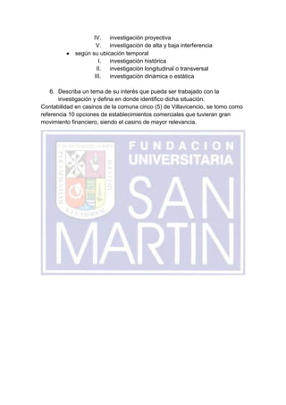 IV. investigación proyectiva
                     V. investigación de alta y baja interferencia
             según su ubicación temporal
                      I.  investigación histórica
                     II. investigación longitudinal o transversal
                    III. investigación dinámica o estática

    8. Describa un tema de su interés que pueda ser trabajado con la
       investigación y defina en donde identifico dicha situación.
Contabilidad en casinos de la comuna cinco (5) de Villavicencio, se tomo como
referencia 10 opciones de establecimientos comerciales que tuvieran gran
movimiento financiero, siendo el casino de mayor relevancia.
 