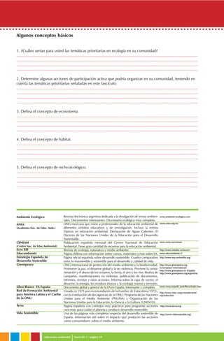 educación ambiental fascículo 1 . página 10
Algunos conceptos básicos
1. ¿Cuáles serían para usted las temáticas prioritarias en ecología en su comunidad?
..........................................................................................................................................................................
..........................................................................................................................................................................
..........................................................................................................................................................................
..........................................................................................................................................................................
2. Determine algunas acciones de participación activa que podría organizar en su comunidad, teniendo en
cuenta las temáticas prioritarias señaladas en este fascículo.
..........................................................................................................................................................................
..........................................................................................................................................................................
..........................................................................................................................................................................
..........................................................................................................................................................................
3. Defina el concepto de ecosistema.
..........................................................................................................................................................................
..........................................................................................................................................................................
..........................................................................................................................................................................
..........................................................................................................................................................................
4. Defina el concepto de hábitat.
..........................................................................................................................................................................
..........................................................................................................................................................................
..........................................................................................................................................................................
..........................................................................................................................................................................
5. Defina el concepto de nicho ecológico.
..........................................................................................................................................................................
..........................................................................................................................................................................
..........................................................................................................................................................................
..........................................................................................................................................................................
Ambiente Ecológico
ANEA
(Academia Nac. de Educ. Amb.)
CENEAM
(Centro Nac. de Educ.Ambiental)
Ecos XXI
Educambiente
Estrategia Española de
Desarrollo Sostenible
Greenpeace
Libro Blanco EA España
Red de Formación Ambiental
para América Latina y el Caribe
de la ONU
Terra
Vida Sostenible
Revista electrónica argentina dedicada a la divulgación de temas ambien-
tales. Documentos interesantes. Diccionario ecológico muy completo.
ONG mexicana que reúne a profesionales de la educación ambiental de
diferentes ámbitos educativos y de investigación. Incluye la revista
Tópicos en educación ambiental. Declaración de Aguas Calientes. El
Decenio de las Naciones Unidas de la Educación para el Desarrollo
Sustentable.
Publicación española mensual del Centro Nacional de Educación
Ambiental. Tiene gran cantidad de recursos para la educación ambiental.
Revista de ecología, naturaleza y medio ambiente.
Página chilena con información sobre cursos, materiales y más sobre EA.
Página oficial española sobre desarrollo sostenible. Cuadro comparativo
entre lo insostenible y sostenible para el desarrollo y calidad de vida.
ONG internacional de protección del medio ambiente y la biodiversidad.
Promueve la paz, el desarme global y la no violencia. Previene la conta-
minación y el abuso de los océanos, la tierra, el aire y los ríos. Realiza de
campañas, manifestaciones no violentas, publicación de documentos,
informes, revistas y otras acciones. Informa sobre la capa de ozono, el
desarme, la energía, los residuos tóxicos y la ecología marina y terrestre.
Documento global y general de la EA en España. Interesante y completo.
Creada en 1975 por recomendación de la Cumbre de Estocolmo (1972),
con la conducción de dos agencias de la ONU: Programa de las Naciones
Unidas para el Medio Ambiente (PNUMA) y Organización de las
Naciones Unidas para la Educación, la Ciencia y la Cultura (UNESCO).
Página española con consejos muy prácticos para programar acciones
concretas para cuidar el planeta y producir desarrollo sostenible.
Una de las páginas más completas respecto del desarrollo sostenible de
España. Información útil sobre el impacto que producen las acciones
como consumidores sobre el medio ambiente.
http://www.terra.org/
http://www.vidasostenible.org/
www.ambiente-eecologico.com
www.anea.org.mx
www.mma.es/ceneam
http://www.infodisc.es/ecos21
www.educambiente.cl
http://www.esp-ssostenible.org/
http://www.greenpeace.org
(Greenpeace International)
http://www.greenpeace.es (España)
http://www.greenpeace.org/argentina/
www.mma.es/polit_amb/libros/index.htm
http://www.rolac.unep.mx/educamb/
esp/index.htm
 