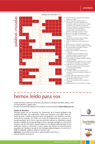Gobierno de Mendo
educación ambiental fascículo 1 . página 11
actividades
(Integra los fascículos 1 y 2)
1. Dícese de animales, vegetales o enfermedades
propios de la región.
2. Siglas de Educación Ambiental. Proceso
permanente en el cual los individuos y las
comunidades adquieren conciencia de su medio y
aprenden los conocimientos, los valores, las
destrezas, la experiencia y la determinación que
los capacite para actuar, individual y
colectivamente, en la resolución de los
problemas ambientales presentes y futuros.
3. Recurso no renovable en estado gaseoso.
4. Recurso no renovable. Uno de los reinos de la
naturaleza.
5. Convención Internacional sobre Humedales.
Santuario natural y banco genético.
6. Puede ser hidroeléctrica, eólica, geotérmica o
solar.
7. Recursos que no se renuevan a escala humana.
8. Recurso renovable. Cobertura vegetal de un lugar.
9. Recurso parcialmente renovable. Sustrato y
alimento para la vegetación.
10. Factores vivos (vegetales y animales) del
ecosistema.
11. ...ambiental. Conjunto de políticas, normas,
actividades operativas y administrativas de
planeamiento, financiamiento y control.
12. Ciencia auxiliar de la gestión ambiental. Significa
“estudio del hábitat”.
13. Unidad integrada por organismos vivos, el medio
en que éstos se desarrollan y sus interacciones.
14. Lugar físico de un ecosistema que reúne las
condiciones naturales donde vive una especie y
al cual ésta se halla adaptada.
15. Diversidad biológica.
16. ...ecológico. Modo en que un organismo se
relaciona con los factores bióticos y abióticos de
su ambiente.
17. Entorno, todo lo que rodea al ser en cuestión.
18. Factores del ecosistema que carecen de vida
(por ejemplo, minerales y agua).
19. Recurso no renovable que sirve para obtener
combustible.
20. Biólogo alemán que acuñó el término “ecología”.
D
E
S
A
R
R
O
L
L
O
S
O
S
T
E
N
I
B
L
E
1
2
3
4
5
6
7
8
9
10
11
12
13
14
15
16
17
18
19
20
palabrascruzadas
A partir de ahora incluimos esta sección, que abarca comentarios de libros, afiches, revis-
tas especializadas y páginas web.
Como en este fascículo tratamos el tema de los recursos naturales, hemos leído para vos:
Fósiles de Mendoza
hemos leído para vos
Mendoza posee en sus montañas los testimonios de la historia geológica más
completa del país, con organismos fósiles que habitaron esta región hace mi-
llones de años, cuando la provincia tenía una geografía y un ambiente muy dife-
rentes de los actuales. Los fósiles son restos de organismos que vivieron en el
pasado geológico de la Tierra y que nos permiten realizar un calendario creando
grandes unidades de tiempo geológico (eras y períodos geológicos). Este afiche
contiene más de 100 fósiles, representados en 120 dibujos (diferenciados en sus
ambientes marinos y terrestres) y nueve mapas que ilustran la evolución paleo-
geográfica de Mendoza, basado en los hallazgos paleontológicos. En venta en el
CRICYT-MAGRAF: teléfono 4288314 (interno 236).
Informes: rmarin@lab.cricyt.edu.ar, gsfarias@lab.cricyt.edu.ar o
obordona@lab.cricyt.edu.ar.
 
