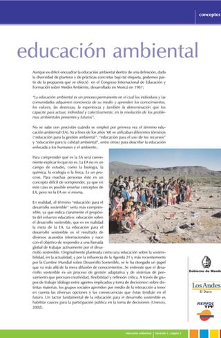 Gobierno de Mendo
educación ambiental fascículo 1 . página 3
conceptos
educación ambiental
Aunque es difícil encuadrar la educación ambiental dentro de una definición, dada
la diversidad de planteos y de prácticas concretas bajo tal etiqueta, podemos par-
tir de la propuesta que se ofreció en el Congreso Internacional de Educación y
Formación sobre Medio Ambiente, desarrollado en Moscú en 1987:
“La educación ambiental es un proceso permanente en el cual los individuos y las
comunidades adquieren conciencia de su medio y aprenden los conocimientos,
los valores, las destrezas, la experiencia y también la determinación que los
capacite para actuar, individual y colectivamente, en la resolución de los proble-
mas ambientales presentes y futuros”.
No se sabe con precisión cuándo se empleó por primera vez el término edu-
cación ambiental (EA). Ya a fines de los años ‘60 se utilizaban diferentes términos
(“educación para la gestión ambiental”, “educación para el uso de los recursos”
y “educación para la calidad ambiental”, entre otros) para describir la educación
enfocada a los humanos y el ambiente.
Para comprender qué es la EA será conve-
niente explicar lo que no es. La EA no es un
campo de estudio, como la biología, la
química, la ecología o la física. Es un pro-
ceso. Para muchas personas éste es un
concepto difícil de comprender, ya que en
este caso es posible enseñar conceptos de
EA, pero no la EA en sí misma.
En realidad, el término “educación para el
desarrollo sostenible” sería más compren-
sible, ya que indica claramente el propósi-
to del esfuerzo educativo: educación sobre
el desarrollo sostenible, que es en realidad
la meta de la EA. La educación para el
desarrollo sostenible es el resultado de
diversos acuerdos internacionales y nace
con el objetivo de responder a una llamada
global de trabajar activamente por el desa-
rrollo sostenible. Originalmente planteada como una educación sobre la sosteni-
bilidad, en la actualidad, y por la influencia de la Agenda 21 y más recientemente
por la Cumbre Mundial sobre Desarrollo Sostenible, se le ha otorgado un papel
que va más allá de la mera difusión de conocimientos. Se entiende que el desa-
rrollo sostenible es un proceso de gestión adaptativa y de sistemas de pen-
samiento que precisan creatividad, flexibilidad y reflexión crítica. A través de gru-
pos de trabajo (diálogo entre agentes implicados y toma de decisiones) sobre dis-
tintas materias, los grupos sociales aprenden por medio de la interacción a tener
en cuenta las diversas opciones y las consecuencias que éstas tendrán en el
futuro. Un factor fundamental de la educación para el desarrollo sostenible es
habilitar cauces para la participación pública en la toma de decisiones (Unesco,
2002).
 