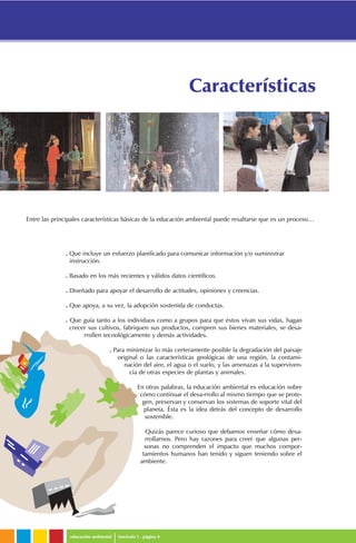. Que incluye un esfuerzo planificado para comunicar información y/o suministrar
instrucción.
. Basado en los más recientes y válidos datos científicos.
. Diseñado para apoyar el desarrollo de actitudes, opiniones y creencias.
. Que apoya, a su vez, la adopción sostenida de conductas.
. Que guía tanto a los individuos como a grupos para que éstos vivan sus vidas, hagan
crecer sus cultivos, fabriquen sus productos, compren sus bienes materiales, se desa-
rrollen tecnológicamente y demás actividades.
. Para minimizar lo más certeramente posible la degradación del paisaje
original o las características geológicas de una región, la contami-
nación del aire, el agua o el suelo, y las amenazas a la superviven-
cia de otras especies de plantas y animales.
En otras palabras, la educación ambiental es educación sobre
cómo continuar el desa-rrollo al mismo tiempo que se prote-
gen, preservan y conservan los sistemas de soporte vital del
planeta. Ésta es la idea detrás del concepto de desarrollo
sostenible.
Quizás parece curioso que debamos enseñar cómo desa-
rrollarnos. Pero hay razones para creer que algunas per-
sonas no comprenden el impacto que muchos compor-
tamientos humanos han tenido y siguen teniendo sobre el
ambiente.
educación ambiental fascículo 1 . página 4
Características
Entre las principales características básicas de la educación ambiental puede resaltarse que es un proceso…
 