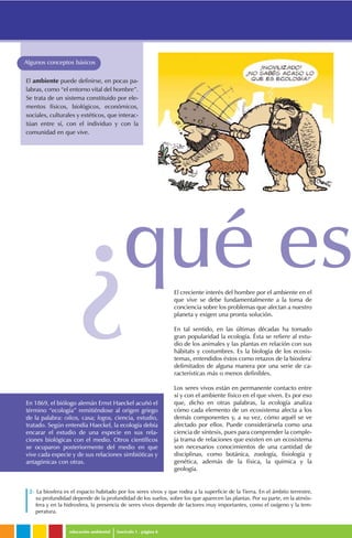 educación ambiental fascículo 1 . página 6
Algunos conceptos básicos
El creciente interés del hombre por el ambiente en el
que vive se debe fundamentalmente a la toma de
conciencia sobre los problemas que afectan a nuestro
planeta y exigen una pronta solución.
En tal sentido, en las últimas décadas ha tomado
gran popularidad la ecología. Ésta se refiere al estu-
dio de los animales y las plantas en relación con sus
hábitats y costumbres. Es la biología de los ecosis-
temas, entendidos éstos como retazos de la biosfera2
delimitados de alguna manera por una serie de ca-
racterísticas más o menos definibles.
Los seres vivos están en permanente contacto entre
sí y con el ambiente físico en el que viven. Es por eso
que, dicho en otras palabras, la ecología analiza
cómo cada elemento de un ecosistema afecta a los
demás componentes y, a su vez, cómo aquél se ve
afectado por ellos. Puede considerársela como una
ciencia de síntesis, pues para comprender la comple-
ja trama de relaciones que existen en un ecosistema
son necesarios conocimientos de una cantidad de
disciplinas, como botánica, zoología, fisiología y
genética, además de la física, la química y la
geología.
El ambiente puede definirse, en pocas pa-
labras, como “el entorno vital del hombre”.
Se trata de un sistema constituido por ele-
mentos físicos, biológicos, económicos,
sociales, culturales y estéticos, que interac-
túan entre sí, con el individuo y con la
comunidad en que vive.
En 1869, el biólogo alemán Ernst Haeckel acuñó el
término “ecología” remitiéndose al origen griego
de la palabra: oikos, casa; logos, ciencia, estudio,
tratado. Según entendía Haeckel, la ecología debía
encarar el estudio de una especie en sus rela-
ciones biológicas con el medio. Otros científicos
se ocuparon posteriormente del medio en que
vive cada especie y de sus relaciones simbióticas y
antagónicas con otras.
2- La biosfera es el espacio habitado por los seres vivos y que rodea a la superficie de la Tierra. En el ámbito terrestre,
su profundidad depende de la profundidad de los suelos, sobre los que aparecen las plantas. Por su parte, en la atmós-
fera y en la hidrosfera, la presencia de seres vivos depende de factores muy importantes, como el oxígeno y la tem-
peratura.
qué es
¿
 